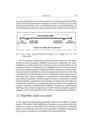 1. Εισαγωγή 20
και ο εικονικός κόσμος αναμιγνύονται, ορίζεται ως μικτή πραγματικότητα (Mixed
reality). Η μικτή πραγματικότητα διαχωρίζεται σε δυο υπό-κατηγορίες, την επαυ-
ξημένη πραγματικότητα, όπου η εικονικότητα αυξάνει την πραγματικότητα, και
την επαυξημένη εικονικότητα, όπου η πραγματικότητα αυξάνει την εικονικότητα.
Fig. 1.1: Το συνεχές πραγματικότητας-εικονικότητας που εισήχθη από τον Paul
Milgram[24]
Πιο συγκεκριμένα η Επαυξημένη Πραγματικότητα αποσκοπεί στην απλού-
στευση της ζωής του χρήστη, παραθέτοντας εικονικές πληροφορίες στο άμεσο
περιβάλλον του καθώς ενισχύει την αντίληψη του και την αλληλεπίδραση με τον
πραγματικό κόσμο. Οι πληροφορίες που διαβιβάζονται από το εικονικό αντικεί-
μενο προς τον χρήστη μπορούν να χρησιμοποιηθούν τόσο για την εκτέλεση σημα-
ντικών εργασιακών καθηκόντων, όσο και για ψυχαγωγικούς σκοπούς. Είναι λάθος
να θεωρούμε ότι το AR περιορίζεται σε ένα συγκεκριμένο εύρος τεχνολογιών και
συσκευών, όπως επίσης δε μπορούμε να ισχυριστούμε ότι περιορίζεται μοναχά
στην αίσθηση της όρασης. Αντιθέτως μπορεί δυνητικά να εφαρμόζεται σε περισ-
σότερες αισθήσεις, επαυξάνοντας την όσφρηση, την αφή και την ακοή. Μια πολύ
ενδιαφέρουσα πρόκληση της Επαυξημένης Πραγματικότητας είναι η χρήση της
ως μέσω ενίσχυσης ή υποκατάστασης αισθήσεων σε χρήστες με εξασθενημένες
αισθήσεις, όπως ενίσχυση της όρασης των τυφλών ατόμων με τη χρήση ηχητικών
σημάτων, ή την αύξηση της ακοής κωφών ατόμων με τη χρήση οπτικών στοιχείων.
1.2 Παρελθόν, παρόν και μέλλον
Αν και ο όρος ”Επαυξημένης Πραγματικότητα” φαίνεται ότι αποδόθηκε για πρώτη
φορά το 1990 από τον Tom Caudell[4] που εργαζόταν ως ερευνητής στην Boeing,
εντούτοις η ιστορία του AR αρχίζει πολύ νωρίτερα, τη στιγμή που ο άνθρωπος
άρχισε να κατασκευάζει συσκευές που θα μπορούσαν να παρέχουν πληροφορίες
στους χρήστες αναφορικά με το περιβάλλον στο όποιο βρίσκονται.
 