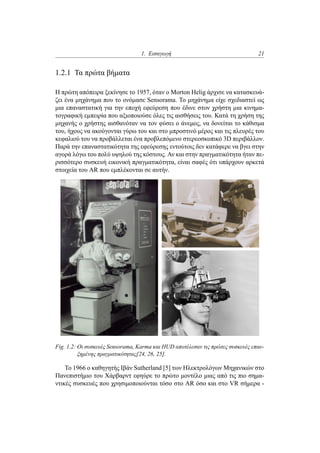 1. Εισαγωγή 21
1.2.1 Τα πρώτα βήματα
Η πρώτη απόπειρα ξεκίνησε το 1957, όταν ο Morton Helig άρχισε να κατασκευά-
ζει ένα μηχάνημα που το ονόμασε Sensorama. Το μηχάνημα είχε σχεδιαστεί ως
μια επαναστατική για την εποχή εφεύρεση που έδινε στον χρήστη μια κινημα-
τογραφική εμπειρία που αξιοποιούσε όλες τις αισθήσεις του. Κατά τη χρήση της
μηχανής ο χρήστης αισθανόταν να τον φύσει ο άνεμος, να δονείται το κάθισμα
του, ήχους να ακούγονται γύρω του και στο μπροστινό μέρος και τις πλευρές του
κεφαλιού του να προβάλλεται ένα προβλεπόμενο στερεοσκοπικό 3D περιβάλλον.
Παρά την επαναστατικότητα της εφεύρεσης εντούτοις δεν κατάφερε να βγει στην
αγορά λόγω του πολύ υψηλού της κόστους. Αν και στην πραγματικότητα ήταν πε-
ρισσότερο συσκευή εικονική πραγματικότητα, είναι σαφές ότι υπάρχουν αρκετά
στοιχεία του AR που εμπλέκονται σε αυτήν.
Fig. 1.2: Οι συσκευές Sensorama, Karma και HUD αποτέλεσαν τις πρώτες συσκευές επαυ-
ξημένης πραγματικότητας[24, 26, 25].
Το 1966 ο καθηγητής Ιβάν Sutherland [5] των Ηλεκτρολόγων Μηχανικών στο
Πανεπιστήμιο του Χάρβαρντ εφηύρε το πρώτο μοντέλο μιας από τις πιο σημα-
ντικές συσκευές που χρησιμοποιούνται τόσο στο AR όσο και στο VR σήμερα -
 