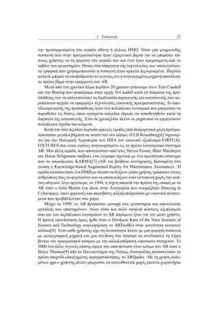 1. Εισαγωγή 22
την προσαρμοσμένη στο κεφάλι οθόνη ή αλλιώς HMD. Ήταν μία μνημειώδης
συσκευή που στην πραγματικότητα ήταν εξαιρετικά βαριά για να μπορέσει κά-
ποιος χρήστης να τη φορέσει στο κεφάλι του και έτσι ήταν κρεμασμένη από το
ταβάνι του εργαστηρίου. Όντας στα σπάργανα της τεχνολογίας των υπολογιστών,
τα γραφικά που χρησιμοποιούσε η συσκευή ήταν αρκετά περιορισμένα. Παρόλα
αυτά δε μπορεί να υποβαθμιστεί το γεγονός ότι η συγκεκριμένη μηχανή αποτέλεσε
το πρώτο βήμα στην εφαρμογή του AR.
Μετά από ένα χρονικό άλμα περίπου 20 χρόνων φτάνουμε στον Tom Caudell
και την Boeing που αναφέραμε στην αρχή. Ο Caudell κατά τη διάρκεια της προ-
σπάθειας του να απλουστεύσει τη διαδικασία παραγωγής και κατασκευής των αε-
ροπλάνων άρχισε να εφαρμόζει τεχνολογίες εικονικής πραγματικότητας. Το απο-
τέλεσμα αυτής της προσπάθειας ήταν ένα πολύπλοκο λογισμικό που μπορούσε να
παραθέσει τις θέσεις όπου ορισμένα καλώδια έπρεπε να τοποθετηθούν κατά τη
διαρκεία της κατασκευής. Έτσι δε χρειαζόταν πλέον οι μηχανικοί να ερμηνεύουν
πολύπλοκα σχεδία και κείμενα.
Κατά την ιδία περίπου περίοδο αρκετές ομάδες από διαφορετικά μέρη πραγμα-
τοποίησαν μεγάλα βήματα σε αυτόν τον νέο κόσμο. Ο LB Rosenberg[6] δημιουρ-
γεί για την Πολεμική Αεροπορία των ΗΠΑ τον εικονικό εξοπλισμό-VIRTUAL
FIXTURES που είναι ευρέως αναγνωρισμένο ως το πρώτο λειτουργικό σύστημα
AR. Μια άλλη ομάδα, που αποτελούταν από τους Steven Feiner, Blair MacIntyre
και Doree Seligmann υπέβαλε ένα έγγραφο σχετικά με ένα πρωτότυπο σύστημα
που το αποκάλεσαν KARMA[7] (AR για βοήθεια συντήρησης βασισμένη στη
γνώση η Knowledge-based Augmented Reality for Maintenance Assistance) . Η
ομάδα κατασκεύασε ένα HMD με σκοπό να δείξουν μέσω χρήσης γραφικών στους
ανθρώπους πώς να φορτώνουν και να επισκευάζουν έναν εκτυπωτή χωρίς την ανά-
γκη οδηγιών.Λίγο αργότερα, το 1994, η τέχνη αποκτά την πρώτη της επαφή με το
AR όταν ο Julie Martin ένα show στην Αυστραλία που ονομαζόταν Dancing in
Cyberspace, όπου χορευτές και ακροβάτες αλληλεπιδρούσαν με εικονικά αντικεί-
μενα που προβάλλονταν στο χώρο.
Μέχρι το 1999, το AR βρισκόταν μοναχά στα εργαστήρια και αποτελούσε
εργαλείο των επιστημόνων. Λόγο τόσο του πολύ υψηλού κόστους εξοπλισμού
όσο και του περίπλοκου λογισμικού το AR παρέμενε ξένο για τον μέσο χρήστη.
Η πρώτη επανάσταση όμως ήρθε όταν ο Hirokazu Kato of the Nara Institute of
Science and Technology κυκλοφόρησε το ARToolKit στην κοινότητα ανοικτού
κώδικα[8]. Έτσι κάθε χρήστης είχε τη δυνατότητα πλέον με μια φορητή συσκευή
με φωτογραφική μηχανή και μια σύνδεση στο Internet να συνδυαστεί τη λήψη
βίντεο του πραγματικού κόσμου με την αλληλεπίδραση εικονικών στοιχείων. Το
2000 ένα άλλο γεγονός επίσης έφερε την επανάσταση στον κόσμο του AR όταν ο
Bruce Thomas[9] από το Πανεπιστήμιο της Νότιας Αυστραλίας κατασκεύασε το
πρώτο παιχνίδι επαυξημένης πραγματικότητας, το ARQuake. .Με τη χρήση δεδο-
μένων gps ο χρήστης πλέον μπορούσε να κατευθύνεται χωρίς κανένα χειριστήριο
 