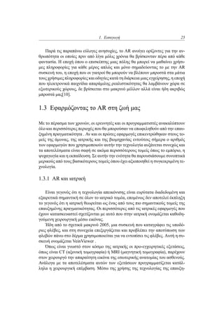 1. Εισαγωγή 25
Παρά τις παραπάνω εύλογες ανησυχίες, το AR ανοίγει ορίζοντες για την αν-
θρωπότητα οι οποίες πριν από λίγα μόλις χρόνια θα βρίσκονταν πέρα από κάθε
φαντασία. Η εποχή όπου ο επισκέπτης μιας πόλης θα μπορεί να μαθαίνει χρήσι-
μες πληροφορίες για κάθε μέρος απλώς και μόνο σημαδεύοντας το με την AR
συσκευή του, η εποχή που οι γιατροί θα μπορούν να βλέπουν μπροστά στα μάτια
τους χρήσιμες πληροφορίες και οδηγίες κατά τη διάρκεια μιας εγχείρησης, η εποχή
που ηλεκτρονικά παιχνίδια απαράμιλης ρεαλιστικότητας θα λαμβάνουν χώρα σε
εξωτερικούς χώρους, δε βρίσκεται στο μακρινό μέλλον αλλά είναι ήδη ακριβώς
μπροστά μας[10].
1.3 Εφαρμόζοντας το AR στη ζωή μας
Με το πέρασμα των χρονών, οι ερευνητές και οι προγραμματιστές ανακαλύπτουν
όλο και περισσότερες περιοχές που θα μπορούσαν να επωφεληθούν από την επαυ-
ξημένη πραγματικότητα . Αν και οι πρώτες εφαρμογές επικεντρώθηκαν στους το-
μείς της άμυνας, της ιατρικής και της βιομηχανίας εντούτοις σήμερα ο αριθμός
των εφαρμογών που χρησιμοποιούν αυτήν την τεχνολογία αυξάνεται συνεχώς και
τα αποτελέσματα είναι σαφή σε ακόμα περισσότερους τομείς όπως το εμπόριο, η
ψυχαγωγία και η εκπαίδευση. Σε αυτήν την ενότητα θα παρουσιάσουμε συνοπτικά
μερικούς από τους βασικότερους τομείς όπου έχει αξιοποιηθεί η συγκεκριμένη τε-
χνολογία.
1.3.1 AR και ιατρική
Είναι γεγονός ότι η τεχνολογία απεικόνισης είναι ευρύτατα διαδεδομένη και
εξαιρετικά σημαντική σε όλον το ιατρικό τομέα, επομένως δεν αποτελεί έκπληξη
το γεγονός ότι η ιατρική θεωρείται ως ένας από τους πιο σημαντικούς τομείς της
επαυξημένης πραγματικότητας. Οι περισσότερες από τις ιατρικές εφαρμογές που
έχουν κατασκευαστεί σχετίζονται με αυτό που στην ιατρική ονομάζεται καθοδη-
γούμενη χειρουργική μέσω εικόνας.
Ήδη από το σχετικά μακρινό 2005, μια συσκευή που καταγράφει τις υποδό-
ριες φλέβες, και στη συνεχεία επεξεργάζεται και προβλέπει την αποτύπωση των
φλεβών πάνω στο δέρμα χρησιμοποιείται για να εντοπίσει τις φλέβες. Αυτή η συ-
σκευή ονομάζεται VeinViewer .
Όπως είναι γνωστό στον κόσμο της ιατρικής οι προ-εγχειρητικές εξετάσεις,
όπως είναι CT (αξονική τομογραφία) ή MRI (μαγνητική τομογραφία), παρέχουν
στον χειρουργό την απαραίτητη εικόνα της εσωτερικής ανατομίας του ασθενούς.
Ανάλογα με τα αποτελέσματα αυτών των εξετάσεων προγραμματίζεται κατάλ-
ληλα η χειρουργική επέμβαση. Μέσω της χρήσης της τεχνολογίας της επαυξη-
 