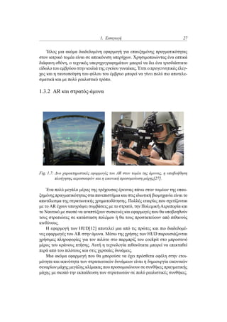 1. Εισαγωγή 27
Τέλος μια ακόμα διαδεδομένη εφαρμογή για επαυξημένης πραγματικότητας
στον ιατρικό τομέα είναι σε απεικόνιση υπερήχων. Χρησιμοποιώντας ένα οπτικά
διάφανη οθόνη, ο τεχνικός υπερηχογραφημάτων μπορεί να δει ένα τρισδιάστατο
είδωλο του εμβρύου στην κοιλιά της εγκύου γυναίκας. Έτσι ο προγεννητικός έλεγ-
χος και η ταυτοποίηση του φύλου του έμβρυο μπορεί να γίνει πολύ πιο αποτελε-
σματικά και με πολύ ρεαλιστικό τρόπο.
1.3.2 AR και στρατός-άμυνα
Fig. 1.7: Δυο χαρακτηριστικές εφαρμογές του AR στον τομέα της άμυνας, η υποβοήθηση
πλοήγησης αεροσκαφών και η εικονική προσομοίωση μάχης[27].
Ένα πολύ μεγάλο μέρος της τρέχουσας έρευνας πάνω στον τομέων της επαυ-
ξημένης πραγματικότητας στα πανεπιστήμια και στις ιδιωτική βιομηχανία είναι το
αποτέλεσμα της στρατιωτικής χρηματοδότησης. Πολλές εταιρίες που σχετίζονται
με το AR έχουν υπογράψει συμβάσεις με το στρατό, την Πολεμική Αεροπορία και
το Ναυτικό με σκοπό να αναπτύξουν συσκευές και εφαρμογές που θα υποβοηθούν
τους στρατιώτες σε κατάσταση πολέμου ή θα τους προστατεύουν από πιθανούς
κινδύνους.
Η εφαρμογή των HUD[12] αποτελεί μια από τις πρώτες και πιο διαδεδομέ-
νες εφαρμογές του AR στην άμυνα. Μέσω της χρήσης των HUD παρουσιάζονται
χρήσιμες πληροφορίες για τον πιλότο στο παρμπρίζ του cockpit στο μπροστινό
μέρος του κράνους πτήσης. Αυτή η τεχνολογία πιθανότατα μπορεί να επεκταθεί
περά από του πιλότους και στις χερσαίες δυνάμεις.
Μια ακόμα εφαρμογή που θα μπορούσε να έχει πρόσθετα οφέλη στην ετοι-
μότητα και ικανότητα των στρατιωτικών δυνάμεων είναι η δημιουργία εικονικών
σεναρίων μάχης μεγάλης κλίμακας που προσομοιώνουν σε συνθήκες πραγματικής
μάχης με σκοπό την εκπαίδευση των στρατιωτών σε πολύ ρεαλιστικές συνθήκες.
 
