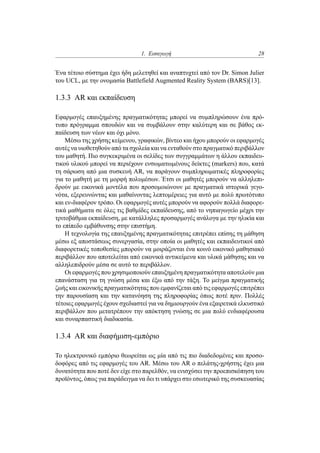 1. Εισαγωγή 28
Ένα τέτοιο σύστημα έχει ήδη μελετηθεί και αναπτυχτεί από τον Dr. Simon Julier
του UCL, με την ονομασία Battlefield Augmented Reality System (BARS)[13].
1.3.3 AR και εκπαίδευση
Εφαρμογές επαυξημένης πραγματικότητας μπορεί να συμπληρώσουν ένα πρό-
τυπο πρόγραμμα σπουδών και να συμβάλουν στην καλύτερη και σε βάθος εκ-
παίδευση των νέων και όχι μόνο.
Μέσω της χρήσης κείμενου, γραφικών, βίντεο και ήχου μπορούν οι εφαρμογές
αυτές να υιοθετηθούν από τα σχολεία και να ενταθούν στο πραγματικό περιβάλλον
του μαθητή. Πιο συγκεκριμένα οι σελίδες των συγγραμμάτων η άλλου εκπαιδευ-
τικού υλικού μπορεί να περιέχουν ενσωματωμένους δείκτες (markers) που, κατά
τη σάρωση από μια συσκευή AR, να παράγουν συμπληρωματικές πληροφορίες
για το μαθητή με τη μορφή πολυμέσων. Έτσι οι μαθητές μπορούν να αλληλεπι-
δρούν με εικονικά μοντέλα που προσομοιώνουν με πραγματικά ιστορικά γεγο-
νότα, εξερευνώντας και μαθαίνοντας λεπτομέρειες για αυτό με πολύ πρωτότυπο
και εν-διαφέρον τρόπο. Οι εφαρμογές αυτές μπορούν να αφορούν πολλά διαφορε-
τικά μαθήματα σε όλες τις βαθμίδες εκπαίδευσης, από το νηπιαγωγείο μέχρι την
τριτοβάθμια εκπαίδευση, με κατάλληλες προσαρμογές ανάλογα με την ηλικία και
το επίπεδο εμβάθυνσης στην επιστήμη.
Η τεχνολογία της επαυξημένης πραγματικότητας επιτρέπει επίσης τη μάθηση
μέσω εξ αποστάσεως συνεργασία, στην οποία οι μαθητές και εκπαιδευτικοί από
διαφορετικές τοποθεσίες μπορούν να μοιράζονται ένα κοινό εικονικό μαθησιακό
περιβάλλον που αποτελείται από εικονικά αντικείμενα και υλικά μάθησης και να
αλληλεπιδρούν μέσα σε αυτό το περιβάλλον.
Οι εφαρμογές που χρησιμοποιούν επαυξημένη πραγματικότητα αποτελούν μια
επανάσταση για τη γνώση μέσα και έξω από την τάξη. Το μείγμα πραγματικής
ζωής και εικονικής πραγματικότητας που εμφανίζεται από τις εφαρμογές επιτρέπει
την παρουσίαση και την κατανόηση της πληροφορίας όπως ποτέ πριν. Πολλές
τέτοιες εφαρμογές έχουν σχεδιαστεί για να δημιουργούν ένα εξαιρετικά ελκυστικό
περιβάλλον που μετατρέπουν την απόκτηση γνώσης σε μια πολύ ενδιαφέρουσα
και συναρπαστική διαδικασία.
1.3.4 AR και διαφήμιση-εμπόριο
Το ηλεκτρονικό εμπόριο θεωρείται ως μία από τις πιο διαδεδομένες και προσο-
δοφόρες από τις εφαρμογές του AR. Μέσω του AR ο πελάτης-χρήστης έχει μια
δυνατότητα που ποτέ δεν είχε στο παρελθόν, να ενισχύσει την προεπισκόπηση του
προϊόντος, όπως για παράδειγμα να δει τι υπάρχει στο εσωτερικό της συσκευασίας
 