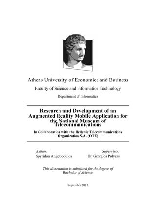 Αthens University of Economics and Business
Faculty of Science and Information Technology
Department of Informatics
Research and Development of an
Augmented Reality Mobile Application for
the National Museum of
Telecommunications
In Collaboration with the Hellenic Telecommunications
Organization S.A. (OTE)
Author:
Spyridon Angelopoulos
Supervisor:
Dr. Georgios Polyzos
This dissertation is submitted for the degree of
Bachelor of Science
September 2015
 