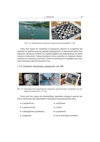 1. Εισαγωγή 30
Fig. 1.8: Παραδείγματα εφαρμογών ψυχαγωγικού χαρακτήρα[27, 30].
Τέλος στον τομέα του τουρισμού οι εφαρμογές μπορούν να ενισχύσουν την
εμπειρία του χρήστη μεσω της παροχής πληροφοριων, σε πραγματικό χρόνο πλη-
ροφοριών, σχετικα με τη θέση του, συμπεριλαμβάνοντας παρατηρήσεις των προη-
γούμενων επισκεπτών. Ακόμα επιτρέπουν στους τουρίστες να γνωρίσουν προσο-
μοιώσεις των ιστορικών γεγονότων, τόπων και αντικειμένων, προβάλλοντας εικο-
νικά αντικείμενα προστά στα μάτια τους.
1.3.6 Επιπλέον κατηγορίες εφαρμογών του AR
Fig. 1.9: Χαρακτηριστικά παραδείγματα εφαρμογών αρχιτεκτονικής, πλοήγησης και υπο-
στήριξης εργασιών[27, 31, 32].
Εκτός από τους τομείς που αναφέρθηκαν παραπάνω υπάρχουν αρκετοί επι-
πλέον τομείς όπου έχει αξιοποιηθεί η επαυξημένη πραγματικότητα όπως:
• η αρχαιολογία
• η αρχιτεκτονική
• ο βιομηχανικός σχεδιασμός
• η μηχανική
• η πλοήγηση
• η τέχνη
• η ρομποτική
• και η υποστήριξη εργασιών
 