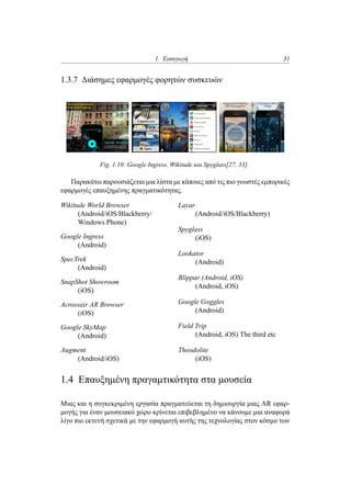 1. Εισαγωγή 31
1.3.7 Διάσημες εφαρμογές φορητών συσκευών
Fig. 1.10: Google Ingress, Wikitude και Spyglass[27, 33].
Παρακάτω παρουσιάζεται μια λίστα με κάποιες από τις πιο γνωστές εμπορικές
εφαρμογές επαυξημένης πραγματικότητας.
Wikitude World Browser
(Android/iOS/Blackberry/
Windows Phone)
Google Ingress
(Android)
SpecTrek
(Android)
SnapShot Showroom
(iOS)
Acrossair AR Browser
(iOS)
Google SkyMap
(Android)
Augment
(Android/iOS)
Layar
(Android/iOS/Blackberry)
Spyglass
(iOS)
Lookator
(Android)
Blippar (Android, iOS)
(Android, iOS)
Google Goggles
(Android)
Field Trip
(Android, iOS) The third etc
Theodolite
(iOS)
1.4 Επαυξημένη πραγαμτικότητα στα μουσεία
Μιας και η συγκεκριμένη εργασία πραγματεύεται τη δημιουργία μιας AR εφαρ-
μογής για έναν μουσειακό χώρο κρίνεται επιβεβλημένο να κάνουμε μια αναφορά
λίγο πιο εκτενή σχετικά με την εφαρμογή αυτής της τεχνολογίας στον κόσμο των
 