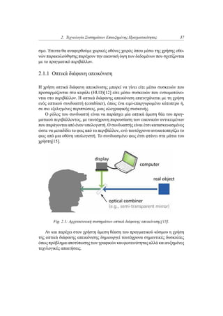 2. Τεχνολογία Συστημάτων Επαυξημένης Πραγματικότητας 37
σμο. Έπειτα θα αναφερθούμε χωρικές οθόνες χειρός όπου μέσω της χρήσης οθο-
νών παρακολούθησης παρέχουν την εικονική όψη των δεδομένων που σχετίζονται
με το πραγματικό περιβάλλον.
2.1.1 Οπτικά διάφανη απεικόνιση
Η χρήση οπτικά διάφανη απεικόνισης μπορεί να γίνει είτε μέσω συσκευών που
προσαρμόζονται στο κεφάλι (HUD)[12] είτε μέσω συσκευών που ενσωματώνο-
νται στο περιβάλλον. Η οπτικά διάφανης απεικόνιση επιτυγχάνεται με τη χρήση
ενός οπτικού συνδυαστή (combiner), όπως ένα ειμί-επαργυρωμένο κάτοπτρο ή,
σε πιο εξελιγμένες περιπτώσεις, μιας ολογραφικής συσκευής.
Ο ρόλος του συνδυαστή είναι να παράσχει μία οπτικά άμεση θέα του πραγ-
ματικού περιβάλλοντος, με ταυτόχρονη παρουσίαση των εικονικών αντικειμένων
που παράγονται από έναν υπολογιστή. Ο συνδυαστής είναι έτσι κατασκευασμένος
ώστε να μεταδίδει το φως από το περιβάλλον, ενώ ταυτόχρονα αντικατοπτρίζει το
φως από μια οθόνη υπολογιστή. Το συνδυασμένο φως έτσι φτάνει στα μάτια του
χρήστη[15].
Fig. 2.1: Αρχιτεκτονική συστημάτων οπτικά διάφανης απεικόνισης[15].
Αν και παρέχει στον χρήστη άμεση θέαση του πραγματικού κόσμου η χρήση
της οπτικά διάφανης απεικόνισης δημιουργεί ταυτόχρονα σημαντικές δυσκολίες
όπως πρόβλημα αποτύπωσης των γραφικών και φωτεινότητας αλλά και αυξημένες
τεχνλογικές απαιτήσεις.
 