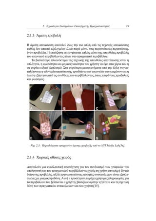 2. Τεχνολογία Συστημάτων Επαυξημένης Πραγματικότητας 39
2.1.3 Άμεση προβολή
Η άμεση απεικόνιση αποτελεί ίσως την πιο απλή από τις τεχνικές απεικόνισης
καθώς δεν απαιτεί εξελιγμένο υλικό παρά μόνο, στις περισσότερες περιπτώσεις,
έναν προβολέα. Η επαύξηση επιτυγχάνεται απλώς μέσω της απευθείας προβολής
του εικονικού περιβάλλοντος πάνω στο πραγματικό περιβάλλον.
Το βασικότερο πλεονέκτημα της τεχνικής της απευθείας αποτύπωσης είναι η
απλότητα, η αμεσότητα και μη αναγκαιότητα του χρήστη να έχει στα χέρια του ή
να φοράει ειδικό εξοπλισμό. Στα κυριότερα μειονεκτήματα από την άλλη συγκα-
ταλέγονται η αδυναμία αποτύπωσης τρισδιάστατων εικονικών αντικειμένων και η
άμεση εξάρτηση από τις συνθήκες του περιβάλλοντος, όπως επιφάνειες προβολείς
και φωτισμός.
Fig. 2.3: Παραδείγματα εφαρμογών άμεσης προβολής από το MIT Media Lab[34].
2.1.4 Χωρικές οθόνες χειρός
Αποτελούν μια εναλλακτική προσέγγιση για τον συνδυασμό των γραφικών του
υπολογιστή και του πραγματικού περιβάλλοντος χωρίς τη χρήση οπτικής ή βίντεο
διάφανης προβολής, αλλά χρησιμοποιώντας φορητές συσκευές που είναι εξοπλι-
σμένες με μια μικρή οθόνη. Αυτή η προσέγγιση παρέχει χρήσιμες πληροφορίες για
το περιβάλλον που βρίσκεται ο χρήστης βασιζόμενη στην εγγύτητα και τη σχετική
θέση των πραγματικών αντικείμενων και του χρήστη[15].
 