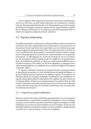 2. Τεχνολογία Συστημάτων Επαυξημένης Πραγματικότητας 40
Αν και οι χωρικές οθόνες χειρός είναι μια αρκετά εύκολη προς υλοποίηση προ-
σέγγιση του AR λόγω της πολύ απλής ανίχνευσης των αντικειμένων, εντούτοις
λόγω της έλλειψης ρεαλιστικότατος δεν είναι τόσο δημοφιλείς με αυτήν τη μορφή.
Αντίθετα μια πιο σύγχρονη μορφή των χορικών οθονών, που συνδυάζουν τη χρήση
βίντεο διάφανης απεικόνισης και την ανίχνευση μέσω GPS, χρησιμοποιείται ευ-
ρύτατα στις σημερινές εφαρμογές κινητών τηλεφώνων.
2.2 Τεχνικές ανίχνευσης
Η ακριβής καταγραφή, η ανίχνευση και η παρακολούθηση ανάμεσα στα εικονικά
αντικείμενα που έχουν δημιουργηθεί μέσω υπολογιστή και στα αντικείμενα του
πραγματικού κόσμου αποτελούν κύριες προκλήσεις για την ανάπτυξη μιας εφαρ-
μογής επαυξημένης πραγματικότητας. Όταν ένας χρήστης μετακινεί τη θέση του
η την κατεύθυνση στην όποια κοιτάζει, τα εικονικά αντικείμενα πρέπει να παρα-
μένουν ευθυγραμμισμένα με τη θέση και τον προσανατολισμό των πραγματικών
αντικειμένων. Η ευθυγράμμιση των εικονικών αντικειμένων και των αντικείμε-
νων του πραγματικού κόσμου εξαρτάται από την ακριβή και συνεχή παρακολού-
θηση της κατεύθυνσης προβολής, σε σχέση με το πραγματικό περιβάλλον και τα
εικονικά αντικείμενα. Στον κόσμο του AR είναι απαραίτητο να παρέχεται δυνα-
τότητα παρακολούθησης του περιβάλλοντος με ελευθερία 6 βαθμών (Six degrees
of freedom - 6DoF).
Οι τεχνικές εντοπισμού επαυξημένης πραγματικότητας κατηγοριοποιούνται
σε τρεις βασικές κατηγορίες, σε αυτές που βασίζονται στη χρήση αισθητήρων, σε
αυτές που βασίζονται στην εικόνα και στις υβριδικές τεχνικές. Η τεχνική των αι-
σθητήρων βασίζεται στη χρήση αισθητήρων τοποθετημένων στο περιβάλλον. Οι
τεχνικές όρασης χρησιμοποιούν πληροφορίες που λαμβάνονται μέσω εικόνας για
να παρακολουθείτε τη θέση και τον προσανατολισμό του χρηστή. Μιας και κάθε
μια από τις παραπάνω κατηγορίες έχει αδυναμίες για το λόγο αυτό έχει αναπτυχτεί
η τρίτη κατηγορία ανίχνευσης που συνδυάζει περισσότερες από μια τεχνολογίες
για καλυτέρα αποτελέσματα.
2.2.1 Ανίχνευση με χρήση αισθητήρων
Κατά την τεχνική αυτή ενεργοί αισθητήρες χρησιμοποιούνται για να ανιχνεύσουν
την απόσταση και τη σχετική θέση του χρήστη στο περιβάλλον. Αυτοί οι αισθητή-
ρες μπορεί να είναι οπτικοί, μαγνητικοί, ακουστικοί (πχ μέσω υπερήχων) κα. Κάθε
αισθητήρας έχει τα δικά της πλεονεκτήματα και μειονεκτήματα. Η επιλογή ενός
αισθητήρα εξαρτάται από πολλούς παράγοντες όπως η ακρίβεια, η βαθμονόμηση,
το κόστος και το ευρύς ανάλυσης. το εύρος και το ψήφισμα.
 