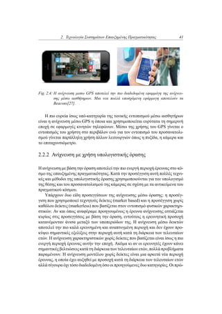 2. Τεχνολογία Συστημάτων Επαυξημένης Πραγματικότητας 41
Fig. 2.4: Η ανίχνευση μεσω GPS αποτελεί την πιο διαδεδομένη εφαρμόγη της ανίχνευ-
σης μέσω αισθήτηρων. Μια νεα πολλά υποσχόμενη εφάρμογη αποτελούν τα
Beacons[27].
Η πιο ευρεία ίσως υπό-κατηγορία της τονικής εντοπισμού μέσω αισθητήρων
είναι η ανίχνευση μέσω GPS η όποια και χρησιμοποιείται ευρύτατα τη σημερινή
εποχή σε εφαρμογές κινητών τηλεφώνων. Μέσω της χρήσης του GPS γίνεται ο
εντοπισμός του χρήστη στο περιβάλον ενώ για τον εντοπισμό του προσανατολι-
σμού γίνεται παράλληλη χρήση άλλων λειτουργιών όπως η πυξίδα, η κάμερα και
το επιταχυνσιόμετρο.
2.2.2 Ανίχνευση με χρήση υπολογιστικής όρασης
Η ανίχνευση με βάση την όραση αποτελεί την πιο ενεργή περιοχή έρευνας στο κό-
σμο της επαυξημένης πραγματικότητας. Κατά την προσέγγιση αυτή πολλές τεχνι-
κές και μέθοδοι της υπολογιστικής όρασης χρησιμοποιούνται για τον υπολογισμό
της θέσης και του προσανατολισμού της κάμερας σε σχέση με τα αντικείμενα του
πραγματικού κόσμου.
Υπάρχουν δυο είδη προσεγγίσεων της ανίχνευσης μέσω όρασης: η προσέγ-
γιση που χρησιμοποιεί τεχνητούς δείκτες (marker based) και η προσέγγιση χωρίς
καθόλου δείκτες (markerless) που βασίζεται στον εντοπισμό φυσικών χαρακτηρι-
στικών. Αν και όπως αναφέραμε προηγουμένως η έρευνα ανίχνευσης εστιάζεται
κυρίως στις προσεγγίσεις με βάση την όραση, εντούτοις η ερευνητική προσοχή
κατανέμονταν άνισα μεταξύ των υποπεριόδων της. Η ανίχνευση μέσω δεικτών
αποτελεί την πιο καλά ερευνημένη και αναπτυγμένη περιοχή και δεν έχουν προ-
κύψει σημαντικές εξελίξεις στην περιοχή αυτή κατά τη διάρκεια των τελευταίων
ετών. Η ανίχνευση χαρακτηριστικών χωρίς δείκτες που βασίζεται είναι ίσως η πιο
ενεργή περιοχή έρευνας αυτήν την εποχή. Ακόμα κι αν οι ερευνητές έχουν κάνει
σημαντικές βελτιώσεις κατά τη διάρκεια των τελευταίων ετών, πολλά προβλήματα
παραμένουν. Η ανίχνευση μοντέλου χωρίς δείκτες είναι μια αρκετά νέα περιοχή
έρευνας, η οποία έχει αυξηθεί με προσοχή κατά τη διάρκεια των τελευταίων ετών
αλλά σίγουρα όχι τόσο διαδεδομένη όσο οι προηγούμενες δυο κατηγορίες. Οι πρώ-
 