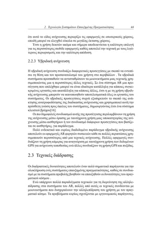 2. Τεχνολογία Συστημάτων Επαυξημένης Πραγματικότητας 44
ότι αυτό το είδος ανίχνευσης περιορίζει τις εφαρμογές σε εσωτερικούς χώρους,
επειδή μπορεί να ελεγχθεί εύκολα σε μεγάλης έκτασης χώρους.
Έτσι η χρήση δεικτών ακόμα και σήμερα αποδεικνύεται η καλύτερη επιλογή
για τις περισσότερες mobile εφαρμογές καθώς αποτελεί την τεχνική με τους λιγό-
τερους περιορισμούς και την καλύτερη απόδοση.
2.2.3 Υβριδική ανίχνευση
Η υβριδική ανίχνευση συνδυάζει διαφορετικές προσεγγίσεις με σκοπό να εντοπί-
σει τη θέση και τον προσανατολισμό του χρήστη στο περιβάλλον . Τα υβριδικά
συστήματα προσπαθούν να αντισταθμίσουν τα μειονεκτήματα μιας τεχνικής χρη-
σιμοποιώντας μια η περισσότερες άλλες τεχνικές. Σε ένα σύστημα AR μια προ-
σέγγιση που επιλέχθηκε μπορεί να είναι ιδιαίτερα κατάλληλη για κάποιες συγκε-
κριμένες εργασίες και ακατάλληλη για κάποιες άλλες, έτσι η με τη χρήση υβριδι-
κής ανίχνευσης μπορούν να ικανοποιηθούν αποτελεσματικά όλες οι εργασίες του
συστήματος. Οι υβριδικές προσεγγίσεις συχνά εξυπηρετούν το σκοπό της ανά-
κτησης ανατροφοδότησης της διαδικασίας ανίχνευσης και χρησιμοποιεί αυτή την
πρόσθετη γνώση προς όφελος του συστήματος, δημιουργώντας έτσι ένα σύστημα
κλειστού βρόχου[16].
Οι πιο δημοφιλείς συνδυασμοί αυτής της προσέγγισης περιλαμβάνουν τη χρήση
της ανίχνευσης μέσω όρασης με ταυτόχρονη χρήση μιας υποκατηγορίας της ανί-
χνευσης μέσω αισθητήρων ή τον συνδυασμό διάφορων προσεγγίσεις που βασίζε-
ται σε αισθητήρες, για παράδειγμα.
Πολύ ενδεικτικό και ευρέως διαδεδομένο παράδειγμα υβριδικής ανίχνευσης
αποτελούν οι εφαρμογές AR φορητών συσκευών κάθε σε πολλές περιπτώσεις χρη-
σιμοποιούν περισσότερες από μια τεχνικές ανίχνευσης. Πολλές εφαρμογές συν-
δυάζουν τη χρήση κάμερας για αναγνώριση με ταυτόχρονη χρήση των δεδομένων
GPS για ανίχνευση τοποθεσίας ενώ άλλες συνδυάζουν τη χρήση GPS και πυξίδας.
2.3 Τεχνικές διάδρασης
Οι διαδραστικές δυνατότητες αποτελούν έναν πολύ σημαντικό παράγοντα για την
ολοκλήρωση ενός συστήματος επαυξημένης πραγματικότητας, καθώς σε συνδυα-
σμό με τα συστήματα προβολής βοηθούν να επαυξηθούν οι δυνατότητες του πραγ-
ματικού κόσμου .
Ενώ υπάρχουν πολλά παραδείγματα τεχνικών για τη διερεύνηση της αλληλε-
πίδρασης στα συστήματα του AR, πολλές από αυτές οι τεχνικές συνδέονται με
μειονεκτήματα που δυσχεραίνουν την αλληλεπίδραση του χρήστη με τον πραγ-
ματικό κόσμο. Τα προβλήματα κυρίως σχετίζονται με εργονομικούς παράγοντες,
 