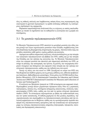 3. Μελέτη και Σχεδιασμός της Εφαρμογής 49
όλες τις πιθανές επιλογές και λαμβάνοντας υπόψη όλους τους περιορισμούς (πχ
οικονομικοί ή χρονικοί περιορισμοί ) η ομάδα ανάταξης καθόρησε τις λεπτομέ-
ρειες σχεδιασμού της εφαρμογής.
Παρακάτω παρουσιάζονται αναλυτικά όλες οι ενέργειες οι οποίες ακολουθη-
θήκαν με σκοπό να σχεδιαστεί και να καθοριστεί η λειτουργία και η μορφή του
συστήματος.
3.1 Το μουσείο τηελεποικοινωνιών ΟΤΕ
Το Μουσείο Τηλεπικοινωνιών ΟΤΕ αποτελεί το μοναδικό μουσείο στο είδος του
και μεταξύ των λίγων τεχνολογικών μουσείων στην Ελλάδα, συμβάλλοντας έτσι
στη διαφύλαξη της βιομηχανικής κληρονομιάς της χώρας. Αποτελεί πόλο έξης για
χιλιάδες επισκέπτες κάθε χρόνο, κυρίως μαθητές και φοιτητές.
Διατηρεί και εκθέτει σημαντικές συλλογές, στενά συνδεδεμένες με την ιστορία
των ελληνικών τηλεπικοινωνιών και βέβαια του ΟΤΕ, καθώς και με την ιστορία
της Ελλάδας και την εξέλιξη της κοινωνίας της. Το Μουσείο Τηλεπικοινωνιών
είναι ένα εταιρικό μουσείο και αποτελεί μία σημαντική επένδυση του ΟΤΕ, με
στόχο τη φύλαξη, την καταγραφή, την έρευνα, τη μελέτη, την τεκμηρίωση ιστο-
ρικών στοιχείων και δεδομένων που αφορούν στην ιστορία και την εξέλιξη των
ελληνικών τηλεπικοινωνιών, καθώς και την έκθεσή τους στο κοινό.
Άνοιξε τις πύλες του στο κοινό το 1990. Στεγάζεται σε κτίριο του ΟΤΕ στη
Νέα Κηφισιά και διαθέτει χώρους για τις μόνιμες εκθέσεις του, αίθουσα προβολών
και διαλέξεων, βιβλιοθήκη και εργαστήριο. Είναι μέλος των ICOM (Διεθνές Συμ-
βούλιο Μουσείων), CECA (International Committee for Education and Cultural
Action) και CIMUSET (International Committee for Museums and Collections of
Science and Technology)[17].
Η συλλογή του Μουσείου ξεπερνά τα 3.500 αντικείμενα και αρχειακό υλικό.
Περιλαμβάνει μεταξύ άλλων χειροκίνητα τηλέφωνα (τέλη 19ου αι.), μορσικούς
τηλέγραφους, οπτικές ίνες, συστήματα ασύρματης επικοινωνίας, συσκευές τηλε-
φωτογραφίας (1949), telex, καθώς και ένα από τα πρώτα ελληνικά τηλεοπτικά
studios (1965). Τα αντικείμενα ταξινομούνται με βάση την αυθεντικότητά τους
και τον τρόπο κατασκευής. Η έκθεση χωρίζεται σε δύο μεγάλες περιόδους: την
«προηλεκτρική» που περιλαμβάνει τις τηλεπικοινωνιακές επινοήσεις από την ελ-
ληνική αρχαιότητα και το Βυζάντιο, καθώς και τη «μεταηλεκτρική» περίοδο που
αφορά στις τηλεπικοινωνιακές εφευρέσεις από την ανακάλυψη του ηλεκτρισμού
μέχρι τις νεότερες τηλεπικοινωνιακές υπηρεσίες (τηλεγραφία, τηλεφωνία, ναυτι-
λιακές και δορυφορικές επικοινωνίες).
 