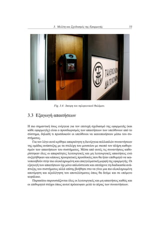 3. Μελέτη και Σχεδιασμός της Εφαρμογής 53
Fig. 3.4: Άποψη του τηλεφωνικού θαλάμου.
3.3 Εξαγωγή απαιτήσεων
Η πιο σημαντική ίσως ενέργεια για τον επιτυχή σχεδιασμό της εφαρμογής (και
κάθε εφαρμογής) είναι ο προσδιορισμός των απαιτήσεων των υπεύθυνων από το
σύστημα, δηλαδή τι προσδοκούν οι υπεύθυνοι να ικανοποιήσουν μέσω του συ-
στήματος.
Για τον λόγο αυτό κρίθηκε απαραίτητη η διενέργεια πολλαπλών συναντήσεων
της ομάδας ανάπτυξης με τα στελέχη του μουσείου με σκοπό τον πλήρη καθορι-
σμών των απαιτήσεων του συστήματος. Μέσα από αυτές τις συναντήσεις καθο-
ρίστηκαν όλες οι απαραίτητες λειτουργικές και μη λειτουργικές απαιτήσεις ενώ
συζητήθηκαν και κάποιες προορατικές προσδοκίες που θα ήταν επιθυμητό να ικα-
νοποιηθούν στην πιο ολοκληρωμένη και επαγγελματική μορφή της εφαρμογής. Οι
εξαγωγή των απαιτήσεων όχι μόνο απλούστευσε και επιτάχυνε τη διαδικασία ανά-
πτυξης του συστήματος αλλά επίσης βοήθησε στο να γίνει μια πιο ολοκληρωμένη
αποτίμηση και αξιολόγηση του αποτελέσματος όπως θα δούμε και σε επόμενο
κεφάλαιο.
Παρακάτω παρουσιάζονται όλες οι λειτουργικές και μη απαιτήσεις καθώς και
οι επιθυμητοί στόχοι όπως αυτοί πρόεκυψαν μετά το πέρας των συναντήσεων.
 