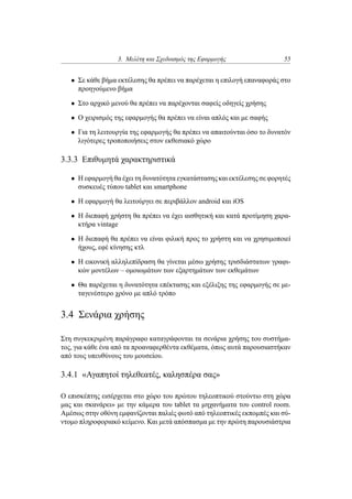 3. Μελέτη και Σχεδιασμός της Εφαρμογής 55
• Σε κάθε βήμα εκτέλεσης θα πρέπει να παρέχεται η επιλογή επαναφοράς στο
προηγούμενο βήμα
• Στο αρχικό μενού θα πρέπει να παρέχονται σαφείς οδηγείς χρήσης
• Ο χειρισμός της εφαρμογής θα πρέπει να είναι απλός και με σαφής
• Για τη λειτουργία της εφαρμογής θα πρέπει να απαιτούνται όσο το δυνατόν
λιγότερες τροποποιήσεις στον εκθεσιακό χώρο
3.3.3 Επιθυμητά χαρακτηριστικά
• Η εφαρμογή θα έχει τη δυνατότητα εγκατάστασης και εκτέλεσης σε φορητές
συσκευές τύπου tablet και smartphone
• Η εφαρμογή θα λειτούργει σε περιβάλλον android και iOS
• Η διεπαφή χρήστη θα πρέπει να έχει αισθητική και κατά προτίμηση χαρα-
κτήρα vintage
• Η διεπαφή θα πρέπει να είναι φιλική προς το χρήστη και να χρησιμοποιεί
ήχους, εφέ κίνησης κτλ
• Η εικονική αλληλεπίδραση θα γίνεται μέσω χρήσης τρισδιάστατων γραφι-
κών μοντέλων – ομοιωμάτων των εξαρτημάτων των εκθεμάτων
• Θα παρέχεται η δυνατότητα επέκτασης και εξέλιξης της εφαρμογής σε με-
ταγενέστερο χρόνο με απλό τρόπο
3.4 Σενάρια χρήσης
Στη συγκεκριμένη παράγραφο καταγράφονται τα σενάρια χρήσης του συστήμα-
τος, για κάθε ένα από τα προαναφερθέντα εκθέματα, όπως αυτά παρουσιαστήκαν
από τους υπευθύνους του μουσείου.
3.4.1 «Αγαπητοί τηλεθεατές, καλησπέρα σας»
Ο επισκέπτης εισέρχεται στο χώρο του πρώτου τηλεοπτικού στούντιο στη χώρα
μας και σκανάρει» με την κάμερα του tablet τα μηχανήματα του control room.
Αμέσως στην οθόνη εμφανίζονται παλιές φωτό από τηλεοπτικές εκπομπές και σύ-
ντομο πληροφοριακό κείμενο. Και μετά απόσπασμα με την πρώτη παρουσιάστρια
 