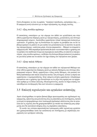 3. Μελέτη και Σχεδιασμός της Εφαρμογής 56
Ελένη Κυπραίου να λέει τη φράση: ‘Αγαπητοί τηλεθεατές, καλησπέρα σας……
Η εφαρμογή αυτή τελειώνει με το σήμα τηλεόρασης της εποχής εκείνης.
3.4.2 «Σας συνδέω αμέσως»
Ο επισκέπτης «σκανάρει» με την κάμερα του tablet τον μεταλλάκτη και στην
οθόνη εμφανίζονται διάφορες φωτό με τηλεφωνήτριες, μεταλλάκτες και σύντομο
πληροφοριακό κείμενο. Ακολούθως εμφανίζεται virtual τηλεφωνική συσκευή με
«μανιατό». Ο χρήστης έχει τη δυνατότητα να γυρίσει τη μανιβέλα και να δει το
βύσμα (μαύρο) να μπαίνει σε μια τρύπα του μεταλλάκτη και να ακούσει τη φωνή
της τηλεφωνήτριας: «καλή σας μέρα, λέγεται παρακαλώ». –Μπορεί να σταματά η
εφαρμογή εδώ. Μία παραπέρα προέκταση θα ήταν να ανταπαντήσει ο χρήστης και
να ζητήσει ένα υποθετικό όνομα και περιοχή και ακολούθως να απαντά η τηλεφω-
νήτρια: «σας συνδέω αμέσως», να βλέπει ένα δεύτερο βύσμα (κόκκινο) να μπαίνει
σε μια άλλη τρύπα και να ακούει τον ήχο κλήσης του τηλεφώνου που ζήτησε.
3.4.3 «Στην παλιά Αθήνα»
Ο επισκέπτης «σκανάρει» με την κάμερα του tablet τον τηλεφωνικό Θάλαμο και
στην οθόνη εμφανίζονται διάφορες φωτό με παλιούς θαλάμους και σύντομο πλη-
ροφοριακό κείμενο. Μετά, εμφανίζεται ο ίδιος αυτός θάλαμος, στη φυσική του
θέση (απόσπασμα από παλιά ελληνική ταινία). Στη συνέχεια, ανοίγει η πόρτα και
εμφανίζεται ο νομισματοδέκτης. Στην επόμενη κίνηση εμφανίζεται virtualκέρμα
τηλεφώνου και ο χρήστης έχει δυνατότητα να το ρίξει στη σχισμή και να σχημα-
τίσει αριθμό με το δίσκο επιλογής. Ολοκληρώνοντας, ακούει το σήμα κλήσης του
υποτιθέμενου συνδρομητή. Και εκεί τελειώνει η εφαρμογή.
3.5 Επιλογή τεχνολογιών και εργαλείων ανάπτυξης
Αφού ολοκληρώθηκε το πρώτο βασικό βήμα προετοιμασίας και σχεδιασμού της
εφαρμογής, εξάγοντας και μελετώντας όλες τις απαιτήσεις του συστήματος, έφτασε
η στιγμή να προχωρήσουμε στον λεπτομερή σχεδιασμό επιλέγοντας όλα τα εργα-
λεία και τις τεχνικές που θα χρησιμοποιηθούν με σκοπό την ανάπτυξη μιας εφαρ-
μογής που θα ικανοποιεί πλήρως όλες τις παραπάνω απαιτήσεις.
Σε αυτήν την ενότητα παρουσιάζεται λεπτομερώς κάθε τεχνική και εργαλείο
που χρησιμοποιήθηκε κατά την κατασκευή του συστήματος με παράλληλη τεκ-
μηρίωση των κριτήριων επιλογής.
 