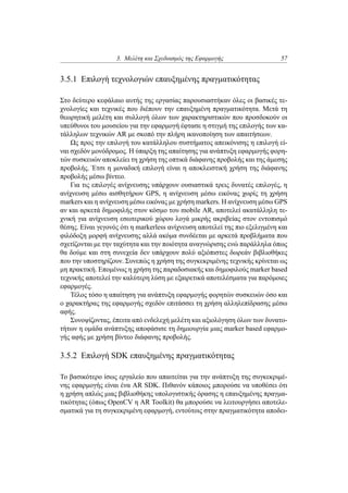 3. Μελέτη και Σχεδιασμός της Εφαρμογής 57
3.5.1 Επιλογή τεχνολογιών επαυξημένης πραγματικότητας
Στο δεύτερο κεφάλαιο αυτής της εργασίας παρουσιαστήκαν όλες οι βασικές τε-
χνολογίες και τεχνικές που διέπουν την επαυξημένη πραγματικότητα. Μετά τη
θεωρητική μελέτη και συλλογή όλων των χαρακτηριστικών που προσδοκούν οι
υπεύθυνοι του μουσείου για την εφαρμογή έφτασε η στιγμή της επιλογής των κα-
τάλληλων τεχνικών AR με σκοπό την πλήρη ικανοποίηση των απαιτήσεων.
Ως προς την επιλογή του κατάλληλου συστήματος απεικόνισης η επιλογή εί-
ναι σχεδόν μονόδρομος. Η ύπαρξη της απαίτησης για ανάπτυξη εφαρμογής φορη-
τών συσκευών αποκλείει τη χρήση της οπτικά διάφανης προβολής και της άμεσης
προβολής. Έτσι η μοναδική επιλογή είναι η αποκλειστική χρήση της διάφανης
προβολής μέσω βίντεο.
Για τις επιλογές ανίχνευσης υπάρχουν ουσιαστικά τρεις δυνατές επιλογές, η
ανίχνευση μέσω αισθητήρων GPS, η ανίχνευση μέσω εικόνας χωρίς τη χρήση
markers και η ανίχνευση μέσω εικόνας με χρήση markers. Η ανίχνευση μέσω GPS
αν και αρκετά δημοφιλής στον κόσμο του mobile AR, αποτελεί ακατάλληλη τε-
χνική για ανίχνευση εσωτερικού χώρου λογά μικρής ακριβείας στον εντοπισμό
θέσης. Είναι γεγονός ότι η markerless ανίχνευση αποτελεί της πιο εξελιγμένη και
φιλόδοξη μορφή ανίχνευσης αλλά ακόμα συνδέεται με αρκετά προβλήματα που
σχετίζονται με την ταχύτητα και την ποιότητα αναγνώρισης ενώ παράλληλα όπως
θα δούμε και στη συνεχεία δεν υπάρχουν πολύ αξιόπιστες δωρεάν βιβλιοθήκες
που την υποστηρίζουν. Συνεπώς η χρήση της συγκεκριμένης τεχνικής κρίνεται ως
μη πρακτική. Επομένως η χρήση της παραδοσιακής και δημοφιλούς marker based
τεχνικής αποτελεί την καλύτερη λύση με εξαιρετικά αποτελέσματα για παρόμοιες
εφαρμογές.
Τέλος τόσο η απαίτηση για ανάπτυξη εφαρμογής φορητών συσκευών όσο και
ο χαρακτήρας της εφαρμογής σχεδόν επιτάσσει τη χρήση αλληλεπίδρασης μέσω
αφής.
Συνοψίζοντας, έπειτα από ενδελεχή μελέτη και αξιολόγηση όλων των δυνατο-
τήτων η ομάδα ανάπτυξης αποφάσισε τη δημιουργία μιας marker based εφαρμο-
γής αφής με χρήση βίντεο διάφανης προβολής.
3.5.2 Επιλογή SDK επαυξημένης πραγματικότητας
Το βασικότερο ίσως εργαλείο που απαιτείται για την ανάπτυξη της συγκεκριμέ-
νης εφαρμογής είναι ένα AR SDK. Πιθανόν κάποιος μπορούσε να υποθέσει ότι
η χρήση απλώς μιας βιβλιοθήκης υπολογιστικής όρασης η επαυξημένης πραγμα-
τικότητας (όπως OpenCV η AR Toolkit) θα μπορούσε να λειτουργήσει αποτελε-
σματικά για τη συγκεκριμένη εφαρμογή, εντούτοις στην πραγματικότητα αποδει-
 