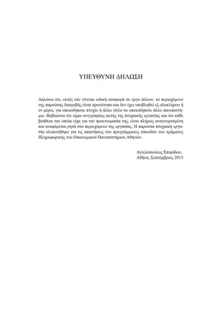 ΥΠΕΥΘΥΝΗ ΔΗΛΩΣΗ
Δηλώνω ότι, εκτός εάν γίνεται ειδική αναφορά σε έργο άλλων, το περιεχόμενο
της παρούσας διατριβής είναι πρωτότυπο και δεν έχει υποβληθεί εξ ολοκλήρου ή
εν μέρει, για οποιοδήποτε πτυχίο ή άλλο τίτλο σε οποιοδήποτε άλλο πανεπιστή-
μιο. Βεβαιώνω ότι είμαι συγγραφέας αυτής της πτυχιακής εργασίας και ότι κάθε
βοήθεια την οποία είχα για την προετοιμασία της, είναι πλήρως αναγνωρισμένη
και αναφέρεται ρητά στο περιεχόμενο της εργασίας. Η παρούσα πτυχιακή εργα-
σία υλοποιήθηκε για τις απαιτήσεις του προγράμματος σπουδών του τμήματος
Πληροφορικής του Οικονομικού Πανεπιστήμιου Αθηνών.
Αγγελόπουλος Σπυρίδων,
Αθήνα, Σεπτέμβριος 2015
 