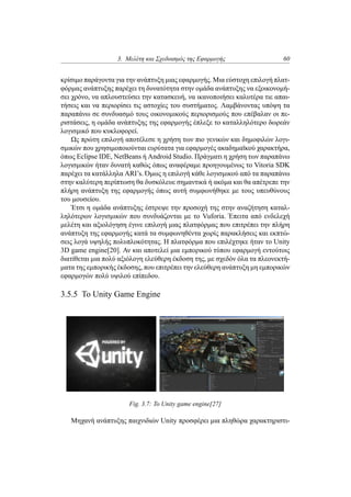 3. Μελέτη και Σχεδιασμός της Εφαρμογής 60
κρίσιμο παράγοντα για την ανάπτυξη μιας εφαρμογής. Μια εύστοχη επιλογή πλατ-
φόρμας ανάπτυξης παρέχει τη δυνατότητα στην ομάδα ανάπτυξης να εξοικονομή-
σει χρόνο, να απλουστεύσει την κατασκευή, να ικανοποιήσει καλυτέρα τιε απαι-
τήσεις και να περιορίσει τις αστοχίες του συστήματος. Λαμβάνοντας υπόψη τα
παραπάνω σε συνδυασμό τους οικονομικούς περιορισμούς που επέβαλαν οι πε-
ριστάσεις, η ομάδα ανάπτυξης της εφαρμογής έπλεξε το καταλληλότερο δωρεάν
λογισμικό που κυκλοφορεί.
Ως πρώτη επιλογή αποτέλεσε η χρήση των πιο γενικών και δημοφιλών λογι-
σμικών που χρησιμοποιούνται ευρύτατα για εφαρμογές ακαδημαϊκού χαρακτήρα,
όπως Eclipse IDE, NetBeans ή Android Studio. Πράγματι η χρήση των παραπάνω
λογισμικών ήταν δυνατή καθώς όπως αναφέραμε προηγουμένως το Vitoria SDK
παρέχει τα κατάλληλα ARI’s. Όμως η επιλογή κάθε λογισμικού από τα παραπάνω
στην καλύτερη περίπτωση θα δυσκόλευε σημαντικά ή ακόμα και θα απέτρεπε την
πλήρη ανάπτυξη της εφαρμογής όπως αυτή συμφωνήθηκε με τους υπευθύνους
του μουσείου.
Έτσι η ομάδα ανάπτυξης έστρεψε την προσοχή της στην αναζήτηση καταλ-
ληλότερων λογισμικών που συνδυάζονται με το Vuforia. Έπειτα από ενδελεχή
μελέτη και αξιολόγηση έγινε επιλογή μιας πλατφόρμας που επιτρέπει την πλήρη
ανάπτυξη της εφαρμογής κατά τα συμφωνηθέντα χωρίς παρακλήσεις και εκπτώ-
σεις λογά υψηλής πολυπλοκότητας. Η πλατφόρμα που επιλέχτηκε ήταν το Unity
3D game engine[20]. Αν και αποτελεί μια εμπορικού τύπου εφαρμογή εντούτοις
διατίθεται μια πολύ αξιόλογη ελεύθερη έκδοση της, με σχεδόν όλα τα πλεονεκτή-
ματα της εμπορικής έκδοσης, που επιτρέπει την ελεύθερη ανάπτυξη μη εμπορικών
εφαρμογών πολύ υψιλού επίπεδου.
3.5.5 Το Unity Game Engine
Fig. 3.7: To Unity game engine[27]
Μηχανή ανάπτυξης παιχνιδιών Unity προσφέρει μια πληθώρα χαρακτηριστι-
 