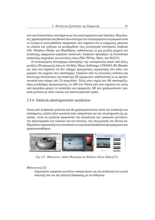3. Μελέτη και Σχεδιασμός της Εφαρμογής 61
κών και δυνατοτήτων ταυτόχρονα με ένα ευκολοχείριστο user interface. Θεμελίω-
σες χαρακτηριστικό και βασικό πλεονέκτημα του συγκεκριμένου λογισμικού είναι
το λεγόμενο cross-platform integration, που σημαίνει ότι οι εγαρμογες μπορούν
να εύκολα και γρήγορα να μεταφερθούν στις λειτουργικά συστήματα Android,
iOS, Windows Phone, και BlackBerry, καθιστώντας το μια μεγάλη μηχανή του
ανάπτυξης εφαρμογών φορητών συσκευών. Επιπλέον προσφέρει τη δυνατότητα
ανάπτυξης παιχνιδιών για κονσόλες όπως PS4, PSVita, Xbox, και Wii[21].
Η συγκεκριμένη πλατφόρμα υποστηρίζει την ενσωμάτωση assets από άλλες
μεγάλες 3D εφαρμογές όπως το 3ds Max, Maya, Softimage, CINEMA 4D, Blender
κα, κάτι που σημαίνει ότι δεν υπάρχει πραγματικός περιορισμός στο είδος των
μορφών των αρχείων που υποστηρίζει. Επιπλέον από τις τελευταίες εκδόσεις και
έπειτα έχει δυνατότητες για ανάπτυξη 2D εφαρμογών, καθιστώντας το ως πρωτα-
γωνιστή στον κόσμο των 2Δ παιχνιδιών. Τέλος στον τομέα του AR υποστηρίζει,
όπως αναδείξαμε προηγουμένως, το API του Vitoria κάτι που σημαίνει ότι εκτός
από παιχνίδια μπορεί να αναπτύξει και εφαρμογές AR που χρησιμοποιούν γρα-
φικά μοντέλα με πολύ εύκολο και αποτελεσματικό τρόπο.
3.5.6 Επιλογή υποστηρικτικών εργαλείων
Εκτός από τα βασικά εργαλεία που θα χρησιμοποιούνταν κατά την ανάπτυξη του
συστήματος, πολλά αλλά εργαλεία ήταν απαραίτητα για την ολοκλήρωση της ερ-
γασίας. Αυτά τα εργαλεία αφορούσαν την κατασκευή των γραφικών μοντέλων,
την προετοιμασία των εικόνων και των textures, την επεξεργασία των βίντεο κα.
Παρακάτω παρουσιάζονται συνοπτικά τα κυριότερα βοηθητικά προγράμματα που
χρησιμοποιήθηκαν.
Fig. 3.8: Rhinoceros, Adobe Photoshop και Windows Movie Maker[27].
Rhinoceros[22]
Δημιουργία γραφικών μοντέλων απαραιτήτων για την ανάπτυξη των μενού
επιλογής και για την επιλογή διάδρασης με τα εκθέματα
 