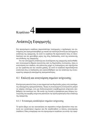 Κεφάλαιο 4
Ανάπτυξη Εφαρμογής
Στο προηγούμενο κεφάλαιο παρουσιάστηκε λεπτομερώς ο σχεδιασμός του συ-
στήματος που πραγματοποιήθηκε με σκοπό την καλύτερη δυνατή και επιτυχημένη
ανάπτυξη της εφαρμογής. Σε αυτό το κεφάλαιο θα παρουσιαστεί ίσως το σπου-
δαιότερο και πιο χρονοβόρο μέρος της όλης διαδικασίας, αυτό της κατασκευής
και σύνθεσης της εφαρμογής.
Για την επιτυχημένη ανάπτυξη και ολοκλήρωση της εφαρμογής ακολουθηθή-
καν συγκεκριμένα βήματα ξεκινώντας από τις θεμελιώδεις λειτουργίες, όπως οι
αναγνώριση των markers, και φτάνοντας μέχρι τις λεπτομέρειες που σχετίζονται
με την εμφάνιση και την ευκολία χρήσης. Σε αυτό το κεφάλαιο παρουσιάζονται
αναλυτικά όλες οι διαδικασίες που ακολουθηθήκαν για την ανάπτυξη της συγκε-
κριμένης εφαρμογή επαυξημένης πραγματικότητας.
4.1 Επιλογή και αναγνώριση σημείων ανίχνευσης
Η ανίχνευση αποτελεί ίσως το πιο σημαντικό και θεμελιώδες μέρος ενός συστήμα-
τος επαυξημένης πραγματικότητας. Χωρίς τη συγκεκριμένη λειτουργία δε μπορεί
να υπάρξει σύστημα, ενώ μια δυσλειτουργική ή προβληματική ανίχνευση υπο-
βαθμίζει την ποιότητα του. Με αυτήν της λογική η εξασφάλιση μιας πλήρως λει-
τουργικής και ακριβής ανίχνευση αποτέλεσε την πρώτη πρόκληση στην ανάπτυξη
της εφαρμογής.
4.1.1 Εντοπισμός κατάλληλων σημείων ανίχνευσης
Το πρώτο βήμα για την ικανοποίηση του παραπάνω στόχου βρισκόταν στην επι-
λογή των κατάλληλων σημείων που θα τοποθετηθούν οι δείκτες αναγνώρισης
(markers). Όπως αναφέραμε και στο προηγούμενο κεφάλαιο για αυτήν την εφαρ-
 