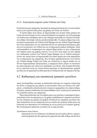 4. Ανάπτυξη Εφαρμογής 67
4.1.2 Αναγνώριση σημείων μέσω Vuforia και Unity
Η κατασκευή μιας εφαρμογής επαυξημένης πραγματικότητας που να αναγνωρίζει
εικόνες είναι αρκετά απλή μέσω της χρήσης του Unity και Vuforia.
Το πρώτο βήμα είναι απλώς να δημιουργηθεί ένα γενικού τύπου project στο
Unity και στη συνεχεία να γίνει εισαγωγή (import) των αρχείων του Unity package
του Vuforia που κατέβηκαν από το την επίσημη ιστοσελίδα του Vuforia στο διαδί-
κτυο (https://developer.vuforia.com/downloads/sdk). Το επόμενο βήμα είναι η δη-
μιουργία λογαριασμών στο Vuforia Task Manager και στο Vuforia Target Manager
που είναι απαραίτητοι για την απόκτηση ID για την απόκτηση δικαιώματος χρή-
σης των λειτουργιών του Vuforia και για τη δημιουργία markers διαδοχικά. Αφού
ενεργοποιηθούν οι λογαριασμοί στο επόμενο βήμα πρέπει να γίνει η δημιουργία
των markers μέσω της χρήσης εικόνων. Για να γίνει αυτό αρκεί να γίνει upload
των επιθυμητών εικόνων στο Vuforia Target Manager και το Vuforia επεξεργά-
ζονταν την εικόνα ώστε να δημιουργηθεί ένα ειδικό αρχείο που είναι απαραίτητο
για τη δημιουργία της εφαρμογής. Στη συνέχεια χρησιμοποιώντας τους δείκτες
του Vuforia (Image Target) στο Unity και εισάγοντας το αρχείο marker και το
ID που δημιουργήσαμε προηγουμένως η εφαρμογή πλέον μπορεί να αναγνωρί-
σει μέσω κάμερας την εικόνα που επιλέχτηκε ως δείκτης. Στη συνεχεία θα δούμε
ότι με επίκεντρο αυτή την εικόνα-δείκτη μπορούμε να προσαρτήσουμε γραφικά
μοντέλα για να εμφανίζονται κάθε φορά που εντοπίζεται από την κάμερα ο δεκτής.
4.2 Καθορισμός και κατασκευή γραφικών μοντέλων
Αφού ολοκληρώθηκε επιτυχώς τη διαδικασία επιλογής των σημείων ανίχνευσης
και πλέον η εφαρμογή μας μπορεί να αναγνωρίσει όλους του δείκτες των εκθε-
μάτων, η διαδικασία κατασκευής ήταν έτοιμη να προχωρήσει στο επόμενο βήμα.
Η αμέσως επομένη διαδικασία που ακολουθήθηκε ήταν η επιλογή και κατασκευή
του γραφικού μέρους της εφαρμογής.
Όπως παρουσιάστηκε και στο αρχικό μέρος της εργασίας, η επαυξημένη πραγ-
ματικότητα είναι συνυφασμένη με τη χρήση τρισδιάστατων γραφικών μοντέλων
για την ενίσχυση της όρασης του χρήστη. Η επιλογή των γραφικών μοντέλων που
ήταν απαραίτητα για την εφαρμογή έγινε με εύκολο και γρήγορο τρόπο μέσω της
ανάλυσης των απαιτήσεων σε συνδυασμό με τα τη μελέτη των σεναρίων χρήσης.
Πιο συγκεκριμένα πρόεκυψε η ανάγκη για τα εξής μοντέλα:
Τρισδιάστατα menu buttons
Δημιουργία του των πλήκτρων του βασικού μενού (εικόνα, βίντεο, κείμενο,
εικονική χρήση) που θα εμφανίζεται μπροστά από κάθε έκθεμα και θα δίνει
 
