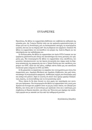 ΕΥΧΑΡΙΣΤΙΕΣ
Πρωτίστως, θα ήθελα να ευχαριστήσω βαθύτατα τον επιβλέποντα καθηγητή της
εργασίας μου, Δρ. Γεώργιο Πολύζο τόσο για την αμέριστη εμπιστοσύνη προς το
άτομο μου και τις δυνατότητες μου να διεκπεραιώσω επιτυχώς τη συγκεκριμένη
εργασία, όσο και για τη στήριξη καθ’ όλη τη διάρκεια του εξαμήνου. Επιπλέον θα
ήθελα να ευχαριστήσω τον συνυπεύθυνο του project Δρ. Ιωάννη Μαριά για την
υποστήριξη και την καθοδήγηση του.
Σε δεύτερη φάση, θα ήθελα να ευχαριστήσω τον όμιλο ΟΤΕ-Cosmote για την
έμπρακτη εμπιστοσύνη που έδειξε στο πανεπιστήμιο και στους φοιτητές του τμή-
ματος μας. Πιο συγκεκριμένα θα ήθελα να ευχαριστήσω τους υπευθύνους του
μουσείου τηλεπικοινωνιών για την άψογη συνεργασία που είχαμε κατά τη διάρ-
κεια κατασκευής της εφαρμογής και τον κ. Σπύρο Πολίτη που σαν υπεύθυνος των
project του ΟΤΕ, αλλά και σαν φίλος, στάθηκε πάντα διπλά μας και αποτέλεσε
συνδετικό κρίκο ανάμεσα σε ΟΤΕ και ΟΠΑ.
δε θα μπορούσα να παραλείψω να εκφράσω την ευγνωμοσύνη μου στους δυο
συμφοιτητές μου, Δημήτρη Μενδρινό και Δημήτρη Αλιβάνιστο, που μαζί κατα-
σκευάσαμε τη συγκεκριμένη εφαρμογή. Αισθάνομαι τυχερός που δουλέψαμε μαζί
και ελπίζω στο μέλλον, πάρα το γεγονός ότι πλέον όλοι έχουμε χαράξει διαφορε-
τικές πορείες, να συναντηθούμε και να συνεργαστούμε ξανά.
Τέλος τίποτα δε θα ήταν δυνατό να γίνει χωρίς την υποστήριξη των κοντι-
νών μου πρόσωπων. Πιο συγκεκριμένα θα ήθελα να ευχαριστήσω τους γονείς μου
Χρηστό και Ευτυχία που μοχθούν ώστε να μη μας λείψει τίποτα, τον αδελφό μου
Βασίλη, που έκτος από το κοντινότερο μου πρόσωπο είναι και ο καλύτερος μου
σύμβουλος σε θέματα σπουδών, και τέλος την Τάνια που μου παρέχει την κατάλ-
ληλη ηρεμία και με αποσπά για λίγο από την καθημερινή ρουτίνα.
Αγγελόπουλος Σπυρίδων
 