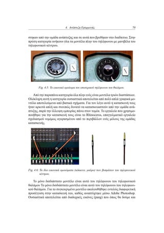 4. Ανάπτυξη Εφαρμογής 70
στηκαν από την ομάδα ανάπτυξης και σε αυτά που βρεθήκαν στο διαδίκτυο. Στην
πρώτη κατηγορία ανήκουν όλα τα μοντέλα πλην του τηλέφωνου με μανιβέλα του
τηλεφωνικού κέντρου.
Fig. 4.5: Το εικονικό ομοίωμα του εσωτερικού τηλέφωνου του θαλάμου.
Από την παραπάνω κατηγορία όλα πλην ενός είναι μοντέλα τριών διαστάσεων.
Ολόκληρη αυτή η κατηγορία ουσιαστικά αποτελείται από πολύ απλά γραφικά μο-
ντέλα αποτελούμενα από βασικά σχήματα. Για τον λόγο αυτό η κατασκευή τους
ήταν αρκετά απλή και συνεπώς δυνατό να κατασκευαστούν από την ομάδα ανά-
πτυξης, παρά την έλλειψη εμπειρίας πάνω στον τομέα. Το εργαλείο που χρησιμο-
ποιήθηκε για την κατασκευή τους είναι το Rhinoceros, επαγγελματικό εργαλείο
σχεδιασμού νομίμως αγορασμένου από το περιβάλλον ενός μέλους της ομάδας
κατασκευής.
Fig. 4.6: Τα δύο εικονικά ομοιώματα (κόκκινο, μαύρο) των βυσμάτων του τηλεφωνικού
κέντρου.
Το μόνο δισδιάστατο μοντέλο είναι αυτό του τηλέφωνου του τηλεφωνικού
θαλάμου Το μόνο δισδιάστατο μοντέλο είναι αυτό του τηλέφωνου του τηλεφωνι-
κού θαλάμου. Για το συγκεκριμένο μοντέλο ακολουθήθηκε εντελώς διαφορετική
προσέγγιση στην κατασκευή του, καθώς αναπτύχτηκε μέσω Adobe Photoshop.
Ουσιαστικά αποτελείται από διαδοχικές εικόνες (pang) που όπως θα δούμε και
 