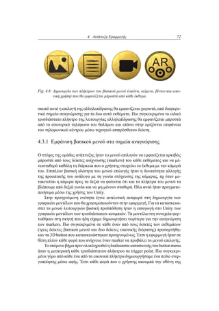 4. Ανάπτυξη Εφαρμογής 72
Fig. 4.8: Δημιουργία των πλήκτρων του βασικού μενού (εικόνα, κείμενο, βίντεο και εικο-
νική χρήση) που θα εμφανίζεται μπροστά από κάθε έκθεμα.
σκοπό αυτό η επιλογή της αλληλεπίδρασης θα εμφανίζεται χωριστά, από διαφορε-
τικό σημείο αναγνώρισης για τα δυο αυτά εκθέματα. Πιο συγκεκριμένα το ειδικό
τρισδιάστατο πλήκτρο της λειτουργίας αλληλεπίδρασης θα εμφανίζεται μπροστά
από το εσωτερικό τηλέφωνο του θαλάμου και επάνω στην οριζόντια επιφάνεια
του τηλεφωνικού κέντρου μέσω τεχνητού επιπρόσθετου δείκτη.
4.3.1 Εμφάνιση βασικού μενού στα σημεία αναγνώρισης
Ο στόχος της ομάδας ανάπτυξης ήταν το μενού επιλογών να εμφανίζεται αρκιβώς
μπροστά από τους δείκτες ανίχνευσης (markers) του κάθε εκθέματος και να μέ-
νεισταθερό καθόλη τη διάρκεια που ο χρήστης στοχεύει το έκθεμα με την κάμερά
του. Επιπλέον βασική ιδιότητα του μενού επιλογής ήταν η δυνατότητα αλλαγής
της προοπτικής του ανάλογα με τη γωνία στόχευσης της κάμερας, πχ όταν με-
τακινείται η κάμερα προς τα δεξιά να φαίνεται ότι και τα πλήκτρα του μενού τα
βλέπουμε από δεξιά γωνία και να μη μένουν σταθερά. Όλα αυτά ήταν πραγματο-
ποιήσιμα μέσω της χρήσης του Unity.
Στην προηγούμενη ενότητα έγινε αναλυτική αναφορά στη δημιουργία των
γραφικών μοντέλων που θα χρησιμοποιούνταν στην εφαρμογή. Για να κατασκευα-
στεί το μενού λειτουργιών βασική προϋπόθεση ήταν η εισαγωγή στο Unity των
γραφικών μοντέλων των τρισδιάστατων κουμπιών. Τα μοντέλα στη συνεχεία φορ-
τωθήκαν στη σκηνή που ήδη είχαμε δημιουργήσει νωρίτερα για την αναγνώριση
των markers. Πιο συγκεκριμένα σε κάθε έναν από τους δείκτες των εκθεμάτων
(τρεις δείκτες βασικού μενού και δυο δείκτες εικονικής διόρασης) προσαρτήθη-
καν τα 3D button που κατασκευάστηκαν προηγουμένως. Έτσι η εφαρμογή ήταν σε
θέση πλέον κάθε φορά που ανίχνευε έναν marker να προβάλει το μενού επιλογής.
Το επόμενο βήμα πριν ολοκληρωθεί η διαδικασία κατασκευής του button menu
ήταν η μετατροπή κάθε τρισδιάστατου πλήκτρου σε trigger point. Πιο συγκεκρι-
μένα γύρο από κάθε ένα από τα εικονικά πλήκτρα δημιουργήσαμε ένα πεδίο ενερ-
γοποίησης μέσω αφής. Έτσι κάθε φορά που ο χρήστης ακουμπά την οθόνη της
 