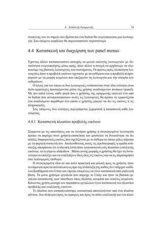 4. Ανάπτυξη Εφαρμογής 74
συσκευής του το σημείο που βρίσκεται ένα button θα ενεργοποιείται μια λειτουρ-
γία. Στο επόμενο κεφάλαιο θα παρουσιαστούν περισσότερα
4.4 Κατασκευή και διαχείριση των panel menus
Έχοντας πλέον κατασκευαστεί επιτυχώς τα μενού επιλογής λειτουργιών με δυ-
νατότητα ενεργοποίησης μέσω αφής, ήταν πλέον η στιγμή να αρχίσουμε να υλο-
ποιούμε της βασικές λειτουργιές του συστήματος. Οι πρώτες προς υλοποίηση λει-
τουργίες ήταν η προβολή εικόνων σχετικών με τα εκθέματα και η προβολή πληρο-
φοριών με τη μορφή κειμένου που επεξηγούν τη λειτουργία και την ιστορία των
εκθεμάτων.
Ο λόγος για τον όποιο οι δυο λειτουργιές εντάσσονται στην ιδία ενότητα είναι
διότι αμφότερες προσφέρονται μέσω της χρήσης αναδυόμενων πινάκων (panel).
Με πιο απλά λόγια, κάθε φορά που ο χρήστης της εφαρμογής επιλεγεί ένα από
τα button που αντιπροσωπεύουν αυτές τις λειτουργιές θα πρέπει να εμφανίζεται
ένα αναδυόμενο παράθυρο στο οποίο ο χρήστης μπορεί να δει τις εικόνες ή τις
πληροφορίες.
Στις επόμενες δυο ενότητες περιγράφεται ξεχωριστά η κατασκευή κάθε λει-
τουργίας.
4.4.1 Κατασκευή πλαισίου προβολής εικόνων
Σύμφωνα με τις απαιτήσεις και τα σενάρια χρήσης η συγκεκριμένη λειτουργία
πρέπει να παρέχει στον χρήστη-επισκέπτη του μουσείου τη δυνατότητα να δει
πολλές διαφορετικές εικόνες που σχετίζονται με το έκθεμα το όποιο μόλις σάρωσε
με τη φορητή συσκευή του. Ακολουθώντας αυτές τις προδιαγραφές η ομάδα ανά-
πτυξης αποφάσισε ότι η ιδανική λύση ήταν η κατασκευή ενός πλαισίου εναλλαγής
εικόνων, το λεγόμενο slideshow . Μέσω αυτής μορφής ο χρήστης θα έχει τη δυνα-
τότητα να επιλέξει και να εναλλάξει ο ίδιος όλες τις εικόνες και να τις παρατηρήσει
όσο λεπτομερώς επιθυμεί.
Η συγκεκριμένη ιδέα αν και πολύ πρακτική και φιλική προς το χρήστη, ήταν
συνάμα και αρκετά πολύπλοκη ως προ της ανάπτυξη της καθώς δεν υπήρχαν καθό-
λου βοηθήματα στο Unity και έπρεπε επομένως να γίνει κατασκευή από μηδενική
βάση. Τα μόνα χρήσιμα εργαλεία που παρείχε το Unity και ήταν τα βασικά ερ-
γαλεία κατασκευής user interfaces όπως πλαίσια, κουμπιά και ετικέτες κειμένου.
Κάνοντας χρήση μοναχά των παραπάνω εργαλείων έγινε κατασκευή του πλαισίου
προβολής και εναλλαγής εικόνων.
Το πλαίσιο που κατασκευάστηκε ουσιαστικά αποτελούνταν από ένα πλαίσιο
φόντου, δυο πλήκτρα (προς τα έμπορος και προς τα πίσω εναλλαγή) και ένα πλαί-
 