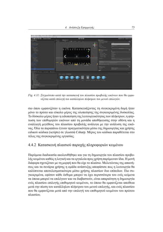 4. Ανάπτυξη Εφαρμογής 75
Fig. 4.11: Στιγμιότυπο κατά την κατασκευή του πλαισίου προβολής εικόνων που θα εμφα-
νίζεται κατά επιλογή του κατάλληλου πλήκτρου του μενού επιλογών.
σιο όπου εμφανιζόταν η εικόνα. Κατασκευάζοντας τη συγκεκριμένη δομή ήταν
μόνο το πρώτο και εύκολο μέρος της υλοποίησης της συγκεκριμένης δυσκολίας.
Το δύσκολο μέρος ήταν η ειδοποίηση της λειτουργικότητας των πλήκτρων, η φόρ-
τωση των επιθυμητών εικόνων από τη μονάδα αποθήκευσης στην οθόνη και η
εναλλαγή μεγέθους του πλαισίου προβολής ανάλογα με την ανάλυση της εικό-
νας. Όλα τα παραπάνω έγιναν πραγματικότητα μέσω της δημιουργίας και χρήσης
ειδικού κώδικα (scripts) σε γλωσσά Csharp. Μέρος του κώδικα παραθέτεται στο
τέλος της συγκεκριμένης εργασίας.
4.4.2 Κατασκευή πλαισιού παροχής πληροφοριών κειμένου
Παρόμοια διαδικασία ακολουθήθηκε και για τη δημιουργία του πλαισίου προβο-
λής κειμένου καθώς η λογική και τα εργαλεία προς χρήση παρέμειναν ίδια. Η μονή
διάφορα σχετιζόταν με τη μορφή που θα είχε το πλαίσιο. Μελετώντας της απαιτή-
σεις και τα σενάρια χρήσης η ομάδα ανάπτυξης αποφάσισε πως η λειτουργία θα
καλύπτεται αποτελεσματικότερα μέσω χρήσης πλαισίων δυο επίπεδων. Πιο συ-
γκεκριμένα, εφόσον κάθε έκθεμα μπορεί να έχει περισσότερα του ενός κείμενα
τα όποια μπορεί να επιλέγουν και να διαβαστούν, είναι απαραίτητη η δημιουργία
ενός πλαισίου επιλογής επιθυμητού κειμένου, το όποιο θα εμφανίζεται απείθεια
μετά την πίεση του κατάλληλου πλήκτρου του μενού επιλογής, και ενός πλαισίου
που θα εμφανίζεται μετά από την επιλογή του επιθυμητού κειμένου του πρώτου
πλαισίου.
 