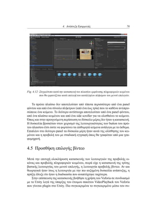 4. Ανάπτυξη Εφαρμογής 76
Fig. 4.12: Στιγμιότυπο κατά την κατασκευή του πλαισίου εμφάνισης πληροφοριών κειμένου
που θα εμφανίζεται κατά επιλογή του κατάλληλου πλήκτρου του μενού επιλογών.
Το πρώτο πλαίσιο δεν αποτελούταν από τίποτα περισσότερο από ένα panel
φόντου και από ένα σύνολο πλήκτρων (από ένα έως τρία) που το καθένα αντιπρο-
σώπευε ένα κείμενο. Το δεύτερο αντίστοιχα αποτελούταν από ένα panel φόντου,
από ένα πλαίσιο κειμένου και από ένα side scroller για να ολισθαίνει το κείμενο.
Όπως και στην προηγούμενη περίπτωση το δύσκολο μέρος δεν ήταν η κατασκευή.
Η δυσκολία βρισκόταν στον χειρισμό της λειτουργικότητας των button του πρώ-
του πλαισίου έτσι ώστε να φορτώνει τα επιθυμητά κείμενα ανάλογα με το έκθεμα.
Επιπλέον στο δεύτερο panel τα δύσκολα μέρη ήταν αυτά της ολίσθησης του κει-
μένου και η προβολή του με σταδιακή εγγραφή όπως θα γραφόταν από μια γρα-
φομηχανή.
4.5 Προσθήκη επιλογής βίντεο
Μετά την επιτυχή ολοκλήρωση κατασκευής των λειτουργιών της προβολής ει-
κόνας και προβολής πληροφοριών κειμένου, σειρά είχε η κατασκευή της τρίτης
βασικής λειτουργίας του μενού επιλογής, η λειτουργία προβολής βίντεο. Αν και
θεωρητικά ήταν ίσως η λειτουργία με την πιο αυξημένη δυσκολία ανάπτυξης, η
πράξη έδειξε ότι ήταν η διαδικασία που αναπτύχτηκε ταχύτερα.
Στην επίσπευση της κατασκευής βοήθησε η χρήση του Vuforia σε συνδυασμό
με το Unity λογά της ύπαρξης του έτοιμου πακέτου VideoPlayback του Vuforia
που γίνεται plugin στο Unity. Πιο συγκεκριμένα το συγκεκριμένο μέσω του συ-
 