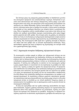 4. Ανάπτυξη Εφαρμογής 80
Στο δεύτερο μέρος της εφαρμογής χρησιμοποιήθηκε το δισδιάστατο μοντέλο
του εσωτερικού τηλέφωνου που κατασκευάστηκε νωρίτερα. Ουσιαστικά το μο-
ντέλο αυτό αποτελούνταν από τέσσερις διαφορετικές εικόνες (png), η μια τοπο-
θετημένη πάνω στην άλλη, που πρόεκυψαν μέσω επεξεργασίας φωτογραφιών του
τηλέφωνου στο Adobe Photoshop. Πρώτη εικόνα-βάση ήταν το σώμα του τηλέ-
φωνου, η δεύτερη εικόνα ήταν οι αριθμοί του καντράν, η τρίτη εικόνα το κάλυμμα
του καντράν με τους υποδοχείς δακτύλων και τέταρτη εικόνα ο μεταλλικός δεί-
κτης. Όλες οι παραπάνω εικόνες τοποθετηθήκαν η μια επάνω στην άλλη και στο
πλαίσιο των αριθμών προστεθήκαν περιοχές ενεργοποίησης μέσω αφής (trigger
points) μπροστά από κάθε αριθμό. Στη συνεχεία μέσω της χρήσης του animation
editor του Unity σε συνδυασμό με τη δημιουργία υποστηρικτικών scripts καταστεί
δυνατή η περιστροφή του καντράν, δημιουργώντας της ψευδαίσθηση της κανονι-
κής κλήσης. Πιο συγκεκριμένα κάθε φορά που ο χρήστης ακουμπά το δάκτυλο
του επάνω από έναν αριθμό τότε το καντράν περιστρέφεται κατάλληλα. Τέλος
προστεθήκαν ηχητικά εφέ κατά τη διάρκεια της περιστροφής του καντράν αλλά
και ο χαρακτηριστικός ήχος κλήσης.
4.6.2 Δημιουργία σεναρίου διάδρασης τηλεφωνικού κέντρου
Το συγκεκριμένο σενάριο αφορά το έκθεμα του τηλεφωνικού κέντρου και πιο
συγκεκριμένα την προσομοίωση της διαδικασίας σύνδεσης και προώθησης των
κλήσεων από τις τηλεφωνήτριες. Την εποχή χρήσης της συγκεκριμένης συσκευής
η διαδικασία πραγματοποίησης κλήσεων γινόταν με τη διαδικασία που φαίνεται
παρακάτω. Ο πολίτης που επιθυμούσε να καλέσει σε ένα συγκεκριμένο αριθμό
η μέρος αρχικά σήκωνε το ακουστικό του και περίστρεφε τη μανιβέλα του τηλέ-
φωνου του. Αμέσως η κλήση του ηχούσε στο τηλεφωνικό κέντρο. Η τηλεφωνή-
τρια τοποθετούσε ένα ειδικό βύσμα στην κατάλληλη υποδοχή του μεταλλάκτη και
απαντούσε στον καλούντα. Στη συνεχεία ζητούσε από τον καλούντα τον αριθμό
η το μέρος του προορισμού της κλήσης του και την ανακατεύθυνε τοποθετώντας
ένα άλλο βύσμα στην κατάλληλη υποδοχή που αντιπροσώπευε τον αριθμό η την
περιοχή προορισμού. Σε περιπτώσεις κλήσεων μακρινών αποστάσεων χρειαζό-
ταν περισσότερες από μια ανακατευθύνσεις της κλήσης μέχρι τελικά το τελευταίο
τηλεφωνικό κέντρο να συνδεθεί με τον τελικό αποδεκτή. Επομένως έπρεπε να
κατασκευαστεί ένα περιβάλλον που να προσομοιώνει κατά το μέγιστο δυνατό τη
συγκεκριμένη διαδικασία.
Η λύση που προκρίθηκε από την ομάδα ανάπτυξης ακολουθούσε την παρα-
κάτω διαδικασία. Αρχικά ο χρήστης-επισκέπτης σαρώνει τον τεχνητό δείκτη που
βρίσκεται επάνω στην ορίζονται επιφάνεια του μεταλλάκτη. Αμέσως του εμφα-
νίζεται ένα ομοίωμα ενός τηλέφωνου με μανιβέλα. Αγγίζοντας το τηλέφωνο αυ-
τομάτως σηκώνεται το ακουστικό, περιστρέφεται η μανιβέλα και ακούγεται ο χα-
 