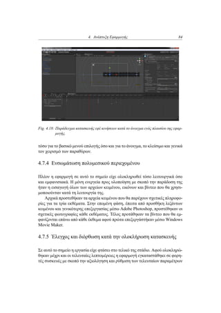 4. Ανάπτυξη Εφαρμογής 84
Fig. 4.18: Παράδειγμα κατασκευής εφέ κινήσεων κατά το άνοιγμα ενός πλαισίου της εφαρ-
μογής.
τόσο για το βασικό μενού επιλογής όσο και για το άνοιγμα, το κλείσιμο και γενικά
τον χειρισμό των παραθύρων.
4.7.4 Ενσωμάτωση πολυμεσικού περιεχομένου
Πλέον η εφαρμογή σε αυτό το σημείο είχε ολοκληρωθεί τόσο λειτουργικά όσο
και εμφανισιακά. Η μόνη ενεργεία προς υλοποίηση με σκοπό την παράδοση της
ήταν η εισαγωγή όλων των αρχείων κειμένου, εικόνων και βίντεο που θα χρησι-
μοποιούνταν κατά τη λειτουργία της.
Αρχικά προστεθήκαν τα αρχεία κειμένου που θα παρέχουν σχετικές πληροφο-
ρίες για τα τρία εκθέματα. Στην επομένη φάση, έπειτα από προσθήκη λεζάντων
κειμένου και γενικότερης επεξεργασίας μέσω Adobe Photoshop, προστέθηκαν οι
σχετικές φωτογραφίες κάθε εκθέματος. Τέλος προτάθηκαν τα βίντεο που θα εμ-
φανίζονται επάνω από κάθε έκθεμα αφού πρώτα επεξεργάστήκαν μέσω Windows
Movie Maker.
4.7.5 Έλεγχος και διόρθωση κατά την ολοκλήρωση κατασκευής
Σε αυτό το σημείο η εργασία είχε φτάσει στο τελικό της στάδιο. Αφού ολοκληρώ-
θηκαν μέχρι και οι τελευταίες λεπτομέρειες η εφαρμογή εγκαταστάθηκε σε φορη-
τές συσκευές με σκοπό την αξιολόγηση και ρύθμιση των τελευταίων παραμέτρων
 