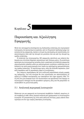 Κεφάλαιο 5
Παρουσίαση και Αξιολόγηση
Εφαρμογής
Μετά την επιτυχημένη ολοκλήρωση της διαδικασίας ανάπτυξης που περιγραφικέ
λεπτομερώς στα προηγούμενα κεφαλαία, από τον θεωρητικό σχεδιασμό μέχρι την
κατασκευή της εφαρμογής, έφτασε η στιγμή της αποτίμησης και αξιολόγησης του
αποτελέσματος τόσο από την πλευρά του μουσείου όσο και από την πλευρά της
ομάδας ανάπτυξης.
Η ανάπτυξη της συγκεκριμένης AR εφαρμογής αποτέλεσε μια επίπονη δια-
δικασία που συνολικά διήρκησε περισσότερο από τέσσερις μήνες. Η μεγαλύτερη
πρόκληση της συγκεκριμένης εργασίας ήταν η απαίτηση για ανάπτυξη εφαρμογής
επαγγελματικού επίπεδου μέσω μη επαγγελματικών εργαλείων ανάπτυξης και με
δεδομένο την πολύ μικρή εμπειρία στον τομέα της επαυξημένης πραγματικότητας
της ομάδας ανάπτυξης. Το αποτέλεσμα όμως, όπως θα αναλυθεί παρακάτω, ήταν
πολύ παραπάνω από τις προσδοκίες πάρα τις αντιξοότητες.
Στις επόμενες παραγράφους θα γίνει αναλυτική παρουσίαση τελικής μορφής
της εφαρμογής, ενώ στη συνεχεία θα γίνει αξιολόγηση του αποτελέσματος σε
σχέση με το βαθμό ικανοποίησης των απαιτήσεων που είχαν αρχικώς τεθεί. Τέ-
λος θα γίνει μια αναφορά όλων των δυνατοτήτων και προοπτικών που παρέχει το
συγκεκριμένο σύστημα και θα προταθούν ορισμένες ιδέες που θα μπορούσαν να
υλοποιηθούν σε μελλοντική φάση.
5.1 Αναλυτική περιγραφή λειτουργιών
Πρόκειται για μια εφαρμογή για λειτουργικό περιβάλλον Android, επομένως εί-
ναι συμβατή με κάθε είδους φορητή συσκευή που χρησιμοποιεί το συγκεκριμένο
λογισμικό. Η εγκατάσταση της είναι πολύ απλή και σύντομη, χωρίς κάποια ιδιαι-
τερότητα ενώ δεν έχει υψηλές απαιτήσεις λειτουργίας.
 