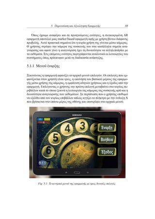 5. Παρουσίαση και Αξιολόγηση Εφαρμογής 88
Όπως έχουμε αναφέρει και σε προηγούμενες ενότητες, η συγκεκριμένη AR
εφαρμογή αποτελεί μιας marker based εφαρμογή αφής με χρήση βίντεο διάφανης
προβολής. Αυτό πρακτικά σημαίνει ότι η κυρία χρήση της γίνεται μέσω κάμερας.
Ο χρήστης στρέφει την κάμερα της συσκευής του στα κατάλληλα σημεία ανα-
γνώρισης και αφού γίνει η αναγνώριση έχει τη δυνατότητα να αλληλεπιδράει με
τα εκθέματα. Στις επόμενες ενότητες περιγράφονται αναλυτικά οι λειτουργίες του
συστήματος όπως πρόεκυψαν μετά τη διαδικασία ανάπτυξης.
5.1.1 Μενού έναρξης
Ξεκινώντας η εφαρμογή αφανίζει το αρχικό μενού επιλογών. Οι επιλογές που εμ-
φανίζονται στον χρηστή είναι τρεις, η εκκίνηση του βασικού μέρους της εφαρμο-
γής μέσω χρήσης της κάμερας, η εμφάνιση οδηγιών χρήσεως και η έξοδος από την
εφαρμογή. Επιλέγοντας ο χρήστης την πρώτη επιλογή μεταβαίνει στο κυρίως πε-
ριβάλλον κατά το όποιο ξεκινά η λειτουργία της κάμερας της συσκευής αρά και η
δυνατότητα αναγνώρισης των εκθεμάτων. Σε περίπτωση που ο χρήστης επιθυμεί
να εξέλθει από τον κυρίως επιβάλλον απλώς αγγίζει το πλήκτρο με την ένδειξη X
που βρίσκεται στο επάνω μέρος της οθόνης και επιστρέφει στο αρχικά μενού.
Fig. 5.1: Το κεντρικό μενού της εφαρμογής με τρεις δυνατές επιλογές.
 