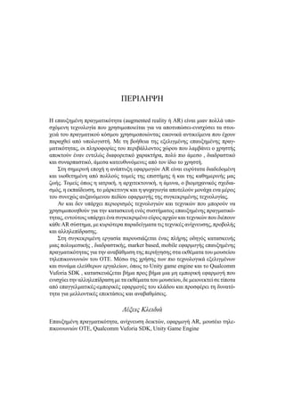ΠΕΡΙΛΗΨΗ
Η επαυξημένη πραγματικότητα (augmented reality ή AR) είναι μιαν πολλά υπο-
σχόμενη τεχνολογία που χρησιμοποιείται για να αποτυπώσει-ενισχύσει τα στοι-
χειά του πραγματικού κόσμου χρησιμοποιώντας εικονικά αντικείμενα που έχουν
παραχθεί από υπολογιστή. Με τη βοήθεια της εξελιγμένης επαυξημένης πραγ-
ματικότητας, οι πληροφορίες του περιβάλλοντος χώρου που λαμβάνει ο χρηστής
αποκτούν έναν εντελώς διαφορετικό χαρακτήρα, πολύ πιο άμεσο , διαδραστικό
και συναρπαστικό, άμεσα κατευθυνόμενες από τον ίδιο το χρηστή.
Στη σημερινή εποχή η ανάπτυξη εφαρμογών AR είναι ευρύτατα διαδεδομένη
και υιοθετημένη από πολλούς τομείς της επιστήμης ή και της καθημερινής μας
ζωής. Τομείς όπως η ιατρική, η αρχιτεκτονική, η άμυνα, ο βιομηχανικός σχεδια-
σμός, η εκπαίδευση, το μάρκετινγκ και η ψυχαγωγία αποτελούν μονάχα ενα μέρος
του συνεχώς αυξανόμενου πεδίου εφαρμογής της συγκεκριμένης τεχνολογίας.
Αν και δεν υπάρχει περιορισμός τεχνολογιών και τεχνικών που μπορούν να
χρησιμοποιηθούν για την κατασκευή ενός συστήματος επαυξημένης πραγματικό-
τητας, εντούτοις υπάρχει ένα συγκεκριμένο εύρος αρχών και τεχνικών που διέπουν
κάθε AR σύστημα, με κυριότερα παραδείγματα τις τεχνικές ανίχνευσης, προβολής
και αλληλεπίδρασης.
Στη συγκεκριμένη εργασία παρουσιάζεται ένας πλήρης οδηγός κατασκευής
μιας πολυμεσικής , διαδραστικής, marker based, mobile εφαρμογής επαυξημένης
πραγματικότητας για την αναβάθμιση της περιήγησης στα εκθέματα του μουσείου
τηλεπικοινωνιών του ΟΤΕ. Μέσω της χρήσης των πιο τεχνολογικά εξελιγμένων
και συνάμα ελεύθερων εργαλείων, όπως το Unity game engine και το Qualcomm
Vuforia SDK , κατασκευάζεται βήμα προς βήμα μια μη εμπορική εφαρμογή που
ενισχύει την αλληλεπίδραση με τα εκθέματα του μουσείου, δε μειονεκτεί σε τίποτα
από επαγγελματικές-εμπορικές εφαρμογές του κλάδου και προσφέρει τη δυνατό-
τητα για μελλοντικές επεκτάσεις και αναβαθμίσεις.
Λέξεις Κλειδιά
Επαυξημένη πραγματικότητα, ανίχνευση δεικτών, εφαρμογή AR, μουσέιο τηλε-
πικοινωνιών ΟΤΕ, Qualcomm Vuforia SDK, Unity Game Engine
 