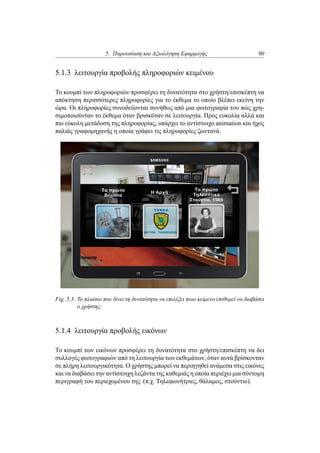 5. Παρουσίαση και Αξιολόγηση Εφαρμογής 90
5.1.3 λειτουργία προβολής πληροφοριών κειμένου
Το κουμπί των πληροφοριών προσφέρει τη δυνατότητα στο χρήστη/επισκέπτη να
απόκτηση περισσότερες πληροφορίες για το έκθεμα το οποίο βλέπει εκείνη την
ώρα. Οι πληροφορίες συνοδεύονται συνήθως από μια φωτογραφία του πώς χρη-
σιμοποιούνταν το έκθεμα όταν βρισκόταν σε λειτουργία. Προς ευκολία αλλά και
πιο εύκολη μετάδοση της πληροφορίας, υπάρχει το αντίστοιχο animation και ήχος
παλιάς γραφομηχανής η οποία γράφει τις πληροφορίες ζωντανά.
Fig. 5.3: Το πλαίσιο που δίνει τη δυνατότητα να επιλέξει ποιο κείμενο επιθυμεί να διαβάσει
ο χρήστης.
5.1.4 λειτουργία προβολής εικόνων
Το κουμπί των εικόνων προσφέρει τη δυνατότητα στο χρήστη/επισκέπτη να δει
συλλογές φωτογραφιών από τη λειτουργία των εκθεμάτων, όταν αυτά βρίσκονταν
σε πλήρη λειτουργικότητα. Ο χρήστης μπορεί να περιηγηθεί ανάμεσα στις εικόνες
και να διαβάσει την αντίστοιχη λεζάντα της καθεμιάς η οποία περιέχει μια σύντομη
περιγραφή του περιεχομένου της. (π.χ. Τηλεφωνήτριες, θάλαμος, στούντιο).
 