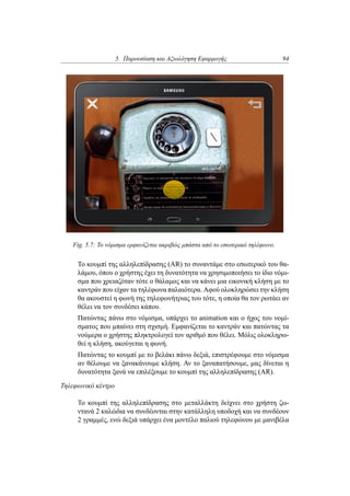 5. Παρουσίαση και Αξιολόγηση Εφαρμογής 94
Fig. 5.7: Το νόμισμα εμφανίζεται ακριβώς μπάστα από το εσωτερικό τηλέφωνο.
Το κουμπί της αλληλεπίδρασης (AR) το συναντάμε στο εσωτερικό του θα-
λάμου, όπου ο χρήστης έχει τη δυνατότητα να χρησιμοποιήσει το ίδιο νόμι-
σμα που χρειαζόταν τότε ο θάλαμος και να κάνει μια εικονική κλήση με το
καντράν που είχαν τα τηλέφωνα παλαιότερα. Αφού ολοκληρώσει την κλήση
θα ακουστεί η φωνή της τηλεφωνήτριας του τότε, η οποία θα τον ρωτάει αν
θέλει να τον συνδέσει κάπου.
Πατώντας πάνω στο νόμισμα, υπάρχει το animation και ο ήχος του νομί-
σματος που μπαίνει στη σχισμή. Εμφανίζεται το καντράν και πατώντας τα
νούμερα ο χρήστης πληκτρολογεί τον αριθμό που θέλει. Μόλις ολοκληρω-
θεί η κλήση, ακούγεται η φωνή.
Πατώντας το κουμπί με το βελάκι πάνω δεξιά, επιστρέφουμε στο νόμισμα
αν θέλουμε να ξανακάνουμε κλήση. Αν το ξαναπατήσουμε, μας δίνεται η
δυνατότητα ξανά να επιλέξουμε το κουμπί της αλληλεπίδρασης (AR).
Τηλεφωνικό κέντρο
Το κουμπί της αλληλεπίδρασης στο μεταλλάκτη δείχνει στο χρήστη ζω-
ντανά 2 καλώδια να συνδέονται στην κατάλληλη υποδοχή και να συνδέουν
2 γραμμές, ενώ δεξιά υπάρχει ένα μοντέλο παλιού τηλεφώνου με μανιβέλα
 
