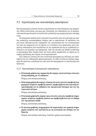 5. Παρουσίαση και Αξιολόγηση Εφαρμογής 98
5.2 Αξιολόγηση και ικανοποίηση απαιτήσεων
Στη συγκεκριμένη ενότητα γίνεται η αξιολόγηση του αποτελέσματος της εφαρμο-
γής. Μέσω αναλυτικής, μια προς μια, σύγκρισης των απαιτήσεων με το πραγμα-
τικό αποτέλεσμα θα φανεί το κατά ποσό η ανάπτυξη της εφαρμογής ήταν επιτυχής
η όχι.
Σε θεωρητικό επίπεδο τόσο η πλευρά του μουσείου όσο και η πλευρά της ομά-
δας ανάπτυξης ικανοποιήθηκαν πλήρως από το αποτέλεσμα. Η υπεύθυνοι του
μου-σείου τηλεπικοινωνιών εξέφρασαν την ικανοποίηση και τον εντυπωσιασμό
του από την εφαρμογή ενώ τα σχόλια η οι ενστάσεις τους αφορούσαν μόνο επι-
μέρους λεπτομέρειες που σχετίζονταν με την εμφάνιση και όχι με τη βασική λει-
τουργία η τον χειρισμό της εφαρμογής. Από την πλευρά της ομάδας ανάπτυξης
η ικανοποίηση ήταν έκδηλη λόγω του πολύ καλού παραδοτέου σε σχέση με τις
υψηλές πρόκλησης που έπρεπε να αντιμετωπιστούν.
Στις επόμενες ενότητες θα γίνει αναλυτική περιγραφή της κάλυψης των απαι-
τήσεων και των επιθυμητών χαρακτηριστικών. Σε κάθε ενότητα με σκούρα γράμ-
ματα θα φαίνεται η απαίτηση και από κάτω θα περιγράφεται το αποτέλεσμα που
πρόεκυψε.
5.2.1 Ικανοποίηση λειτουργικών απαιτήσεων
• Η διεπαφή χρήστη της εφαρμογής θα παρέχει τη δυνατότητα επιλογών
αλληλεπίδρασης με τα εκθέματα.
Πλήρης ικανοποίηση απαίτησης.
• Η διεπαφή χρήστη θα παρέχει τέσσερις δυνατές επιλογές (προβολή πλη-
ροφοριών κειμένου, προβολή εικόνων, προβολή βίντεο και εικονική αλ-
ληλεπίδραση) για τα εκθέματα του τηλεφωνικού θαλάμου και του τη-
λεφωνικού κέντρου
Πλήρης ικανοποίηση απαίτησης.
• Η διεπαφή χρήστη θα παρέχει τρεις δυνατές επιλογές (προβολή πληρο-
φοριών κειμένου, προβολή εικόνων και προβολή βίντεο) για το έκθεμα
του τηλεοπτικού studio
Πλήρης ικανοποίηση απαίτησης.
• Η επιλογή προβολής πληροφοριών θα παρουσιάζει στο χρηστή πληρο-
φορίες κειμένου που σχετίζονται με τη λειτουργία και ιστορία του εκ-
θέματος
Πλήρης ικανοποίηση απαίτησης. Επιπλέον χρήση φωτογραφιών.
 