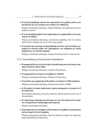 5. Παρουσίαση και Αξιολόγηση Εφαρμογής 99
• Η επιλογή προβολής εικόνων θα παρουσιάζει στο χρήστη εικόνες που
σχετίζονται με τη λειτουργία και ιστορία του εκθέματος
Πλήρης ικανοποίηση απαίτησης. Χρήση slideshow και προβολή εικόνων με
λεζάντα κειμένου.
• Η επιλογή προβολής βίντεο θα παρουσιάζει στο χρήστη βίντεο που σχε-
τικά με το έκθεμα
Πλήρης ικανοποίηση απαίτησης. Δυνατότητα προβολής τόσο σε πλαίσιο
επάνω από το έκθεμα όσο και σε full screen μορφή.
• Η επιλογή της εικονικής αλληλεπίδρασης θα δίνει τη δυνατότητα χει-
ρισμού με εικονικό τρόπο των εξαρτημάτων του εκθέματος με τρόπο
παρόμοιο με τον φυσικό χειρισμό
Πλήρης ικανοποίηση απαίτησης. Ξεχωριστή επιλογή από το κύριο μενού.
5.2.2 Ικανοποίηση μη λειτουργικών απαιτήσεων
• Η εφαρμογή θα έχει τη δυνατότητα εγκατάστασης και εκτέλεσης σε φο-
ρητές συσκευές τύπου tablet
Πλήρης ικανοποίηση απαίτησης. Επιπλέον δυνατότητες.
• Η εφαρμογή θα λειτουργεί σε περιβάλλον android
Πλήρης ικανοποίηση απαίτησης. Επιπλέον δυνατότητες.
• To μέγεθος της εφαρμογής δε θα πρέπει να ξεπερνά τα 200 megabytes
Πλήρης ικανοποίηση απαίτησης. Πραγματικό μέγεθος 150Mb.
• δε θα πρέπει σε καμιά περίπτωση ο χρόνος απόκρισης να ξεπερνά τα 5
δευτερόλεπτα
Ικανοποίηση απαίτησης. Σε αργές συσκευές πιθανή αναμονή κοντά στα 5
δευτερόλεπτα.
• Σε περίπτωση αναμονής μεγαλύτερης του ενός δευτερόλεπτου θα πρέ-
πει να εμφανίζεται ειδική σήμανση αναμονής
Πλήρης ικανοποίηση απαίτησης.
• Η κατάρρευση του συστήματος δε θα πρέπει να συμβαίνει περισσότερες
από μια φορά ανά εκατό χρήσεις
Πλήρης ικανοποίηση απαίτησης. Κατά τη διάρκεια έλεγχου δεν πρόεκυψε
καμία προϋπόθεση κατάρρευσης.
 