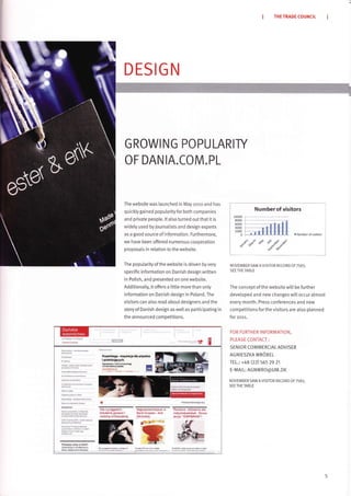 DESIGN
GROWING POPULARIry
OF DAN IA.COM.PL
The website was launched in May zoro and has
quickly gained popularity for both companies
and private peopte. lt also turned out that it is
widely used by journatists and design experts
as a good source of information. Furthermore,
we have been offered numerous cooperation
proposals in relation to the website.
The poputarityofthe website is driven byvery
specific information on Danish design written
in Polish, and presented on one website.
Additionalty, it offers a little more than onty
information on Danish design in Poland. The
visitors can also read about designers and the
story of Dan ish design as well as participating in
the announced competitions.
THE TRADE COUNCIL
Number of visitors
6 llumber sfvisitsr!
NOVEMBER SAW A VISITOR RECORD OFZ583,
SEE THE TABLE
The concept of the website will be further
developed and new changes will occur almost
every month. Press conferences and new
competitions forthe visitors are also planned
for zon.
FOR FURTHER INFORMATION,
PLEASE CONTACT:
SENIOR COMMERCIAL ADVISER
AGNIESZKA WR6BEL
TEL.: +48 (22) 565 29 21
E-MAIL: AGNWRO@UM.DK
NOVEMBER SAW AVISITOR RECORD OF 7583,
SEE THE TABLE
?fu1:1i11
Pifikrk'
fl:!il1
knd{u.i!4 rrdp 6r duisiie
:T4',j"-':
P,rnujeszuilop w oanli?
Za6iesu kal r kodonryd
dofl u wataqrinvm illYaspl
ab L!i*åa{10 Fdn' z vbdf,rd
 