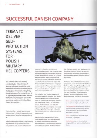THE TRADE COUNCIL
SUCCESSFU L DAN ISH COMPANY
TERMA TO
D ELIVER
SELF.
PROTECTI O N
SYSTEMS
FOR
POL
MILI
HEL
SH
TARY
CO PTERS
This summerTerma was awarded
a contract bythe Potish Ministry of
National Defence to provide Electronic
Warfare Self-Protection Suites for 7 MltT
Multipurpose Helicopters and r5 Ml-24
Attack Helicopters. The contract is part of
an upgrade programme that wilt prepare
the Potish Army heticopters to meet the
operationaI requirements in the Afghan
theatre ofoperations.
The contract has a vatue of approximately
PLN room and is the single biggest electronic
warfare contract Terma has been awarded so
fa r.
The Polish Armed Forces have a long-standing
requirementto equip its rotary and fixed
wing platforms with modern self-protection
8
systems. lt is therefore considered an
important breakthrough, thatTerma has been
selected as the prime contractor to deliver its
turnkey self-protection solution for zz Potish
Army helicopters. Terma's Corporate Vice
President, Customers & Marl<ets, Jørn Henrik
Levy Rasmussen, expresses his hopes that
"this contract makes Terma come into play in
coming projects in Poland, and opens doors
further, as these types of heticopters are in
use in other countries as well.".
This is the first time Russian designed Ml
heticopters are being equipped with Terma's
Etectronic Warfare Setf-Protection Suites.
There are numerous Ml helicopters in service
with armed forces across East and Central
Europe, the Middle East, Asia and Latin
America. Other Ml users might be interested
in fottowing the Polish example and update
their heticopters to meet today's operationaL
requirements.
Standardisation is a high priority for the
Polish Armed Forces. The chatlenge ahead
of Terma is to demonstrate the quatity,
effectiveness and sustainabitity of its aircraft
survivability equipment. The Polish military
has short and medium term requirements for
upgrading its MIG-29 fighters, M-zB Bryza
light transport aircraft and additional Ml-17
heticopters with modern electronic warfare
eq uipment.
Terma won the contract after several years'
preparation, where the relations to the Polish
Air Force, Polish Army Air Mobite Forces and
last but not least the Potish industry have
been developed. During this process there
has been a good and close cooperation
between Terma and the Embassy. Levy
Rasmussen says: "During the preparation
Terma A/S was originally founded in 1949
as a machinery shop in Aarhus, Denmark.
The headquarters are in Denmark and Terma
has internaiionaL subsidiaries and facilities
in the Netherlands, Germany, Singapore
and several in the USA.
Terma is owned by the Thomas B. Thrige
Foundation, Copen hagen.
l(ey business areas are: Aerostructures,
lntegrated Defence Systems, Radar Systems,
S pace.
 