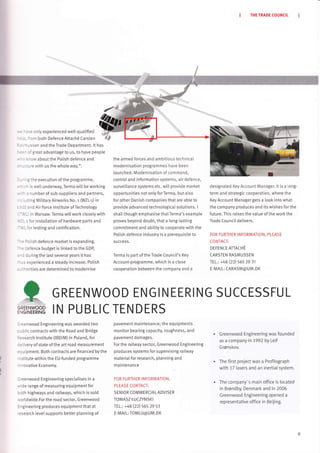 THE TRADE COUNCIL
: -:, e only experienced welt-quatified
:. ''on both Defence Attach6 Carsten dJp
: i - trssen and the Trade Department. lt has
.-- oigreat advantage to us, to have people
- - .inow about the PoLish defence and
.-,.rre with us the whole way.".
- -
- -g the execution of the programme,
- : ^ is wetI underway, Terma will be working
- a number of sub-suppliers and partners,
-, -Cing MilitaryAirworl<s No. r (WZL-t) in
--
- :. and Air Force Institute of Technology
-,', .) in Warsaw. Terma will work closely with
,
---r for installation of hardware parts and
-,', - for testing and certification.
-". Dolish defence market is expanding.
--: defence budget is linked to the GDP,
. - : during the last severaI years it has
- -s experienced a steady increase. Potish
. - rorities are determined to modernise
the armed forces and ambitious technical
modernisation programmes have been
launched. Modernisation of command,
controtand information systems, air defence,
surveillance systems etc. wilL provide market
opportunities not only forTerma, but atso
for other Danish companies that are abte to
provide advanced technotogicaI solutions. I
shall though emphasise thatTerma's example
proves beyond doubt, that a Long-lasting
commitment and abiLity to cooperate with the
Polish defence industry is a prerequisite to
5 U CCeS S.
Terma is part of the Trade Council's l(ey
Account-programme, which is a close
cooperation between the company and a
designated Key Account Manager. It is a Long-
term and strategic cooperation, where the
Key Account Manager gets a look into what
the company produces and its wishes for the
future. This raises the value of the worl<the
Trade Council delivers.
FOR FURTHER INFORMATION, PLEASE
CO NTACT:
DEFENCE ATTACHE
CARSTEN RASMUSSEN
TEL.: +48 (22) 565 29 31
E-MAIL: CARASM@UM.Dl(
kGREENWOOD
:NGINEERING
. Greenwood Engineering was founded
as a company in 1992 by Leif
Grønskov.
The first project was a Profitograph
with 17 tasers and an inertial system.
The company-s main office is located
in Brøndby, Denmark and in 2006
Greenwood Engineering opened a
representative oliice in Beijing.
GREENWOOD ENGIN EERI NG SUCCESSFUL
IN PUBLIC
:'eenwood Engineering was awarded two
:-lblic contracts with the Road and Bridge
:esearch lnstitute (lBDiM) in Poland, for
:elivery of state of the art road measurement
=q uipment. Both contracts are financed by the
-stitute within the EU-funded programme
- novative Economy.
Greenwood Engineering specialises in a
,'ride range of measuring equipment for
roth highways and railways, which is sotd
,vorldwide.For the road sector, Greenwood
Engineering produces equipment that at
research levet supports better planning of
TENDERS
pavement maintenance; the equipments
monitor bearing capacity, roughness, and
pavement damages.
For the railway sector, Greenwood Engineering
produces systems for supervising railway
material for research, planning and
maintenance
FOR FU RTHER INFORMATION,
PLEASE CONTACT:
SENIOR COMMERCIAL ADVISER
TOMASZ LUCZYNSKI
TEL.: +48 (ZZ) SeSZg Sl
E-MAIL: TOMLU@UM.DK
 