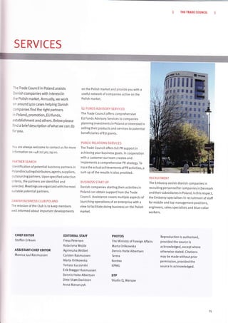 THE TRADE COUNCIT
SERVICES
-ire Trade CounciI in Poland assists
lanish companies with interest in
:he Potish market. Annua[ty, we work
rn around 4oo cases helping Danish
:ompanies find the right partners
'r Poland, promotion, EU-funds,
:stablishment and others. Below ptease
ind a brief description ofwhatwe can do
'oryou.
/ou are atways wetcome to contact us for more
'nformation
on +48 zz 565 z9 oo.
]ARTNER SEARCH
dentifi cation of potential business partners in
)o la nd i n clud i ngd istributors,agents, suppliers,
outsourcin g partners. Upon specifi ed selection
criteria, the partners are identified and
s e lected. Meetings a re organ ized with th e m ost
suitable potentiat partners.
]ANISH BUSINESS CLUB POLAND
The mission of the Club is to keep members
rveLl informed about important developments
on the Polish marl<et and provide you with a
usefuI network of companies active on the
Polish market.
EU FUNDS ADVISORY SERVICES
The Trade Council offers comprehensive
EU Funds Advisory Services to companies
plann ing investments in Poland or interested in
selling their products and services to potential
beneficiaries of EU grants.
PUBLIC RELATIONS SERVICES
The Trade CounciI offers futI pR support in
achieving your business goats. ln cooperation
with a customer our team creates and
im plements a comprehensive pR strategv. To
trace th e actua I ach ieve ments of pR activities, a
sum up of the results is also provided.
BUSINTSS START"UP
Danish companies starting their activities in
PoLand can obtain support from the Trade
Counci[. Assistance covers muttiple aspects of
[aunchingoperations of an enterprise with a
view to facilitate doing business on the potish
market.
RECRU ITMENT
The Embassy assists Danish companies in
recruiting personneI forcompanies in Denmark
and theirsubsidiaries in Poland. ln this respect,
the Embassy specialises in recruitment of staff
for middle and top management positions,
engineers, sales speciatists and blue-coltar
worke rs,
CHIEF EDITOR
Steffen Eriksen
ASSISTANT CHIEF EDITOR
Monica Juul Rasmussen
EDITORIAT STAFF
Freya Petersen
Katarzyna Wojda
Agnieszka Wr6bel
Carsten Rasmussen
Marta Orlikowska
Tomasz tuczynski
Erik Brøgger Rasmussen
Dennis Holte Albertsen
Ditte 5køtt Davidsen
Anna Manarczyk
PHOTOS
The Ministry of Foreign Affairs
Marta Orlikowska
Dennis Hotte Albertsen
Terma
Nordea
KPMG
DTP
Studio Q, Warsaw
Reproduction is authorised,
provided the source is
acknowledged, except where
otherwise stated. Citations
may be made without prior
permission, provided the
source is acknowtedged.
15
 