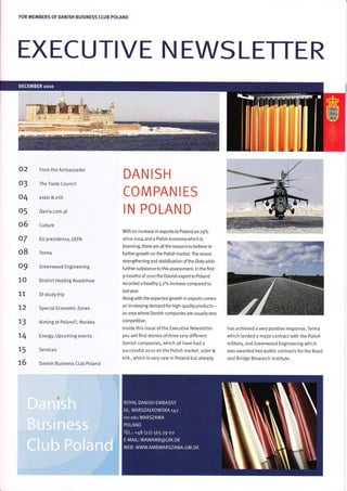 FOR MEMBERS OF DANISH BUSINESS CLUB POIAND
EXECUTIVE NEWSLETTER
a::?{:i;
02 From the Ambassador
O3 The Trade Council
O4 ester & erik
O 5 Dania.com.pl
Cu Iture
EU presidency, UEFA
Terma
Greenwood Engineering
District Heating Roadshow
Dl studytrip
Special Economic Zones
Aiming at Poland?, Nordea
Energy, Upcoming events
Services
Danish Business Club Poland
DAN IS H
COMPANIES
IN PO LAN D
With an increase in exports to Poland on 79%
since zoo4 and a PoLish economywhich is
booming, there are alLthe reasons to betieve in
furthergroMh on the Potish market. The recent
strengthening and stabilization ofthe Ztoty adds
further substance to this assessment. ln the first
9 months ofzoro the Danish exportto Poland
recorded a heatthy 5.2% increase compared to
lastyear.
Alongwith the expected groMh in exports comes
an increasing demand for high-quatity products -
an areawhere Danish companies are usuallyvery
competitive.
lnside this issue ofthe Executive Newsletter
you will find stories of three very different
Danish companies, which all have had a
successful 2o10 on the Polish market. ester &
erik, which is very new in Poland but already
has achieved a very positive response, Terma
which [anded a major contract with the Polish
m ilitary, and Greenwood Engineering which
was awarded two pubtic contracts forthe Road
and Bridge Research lnstitute.
o6
o7
o8
o9
10
77
72
73
74
75
76
 