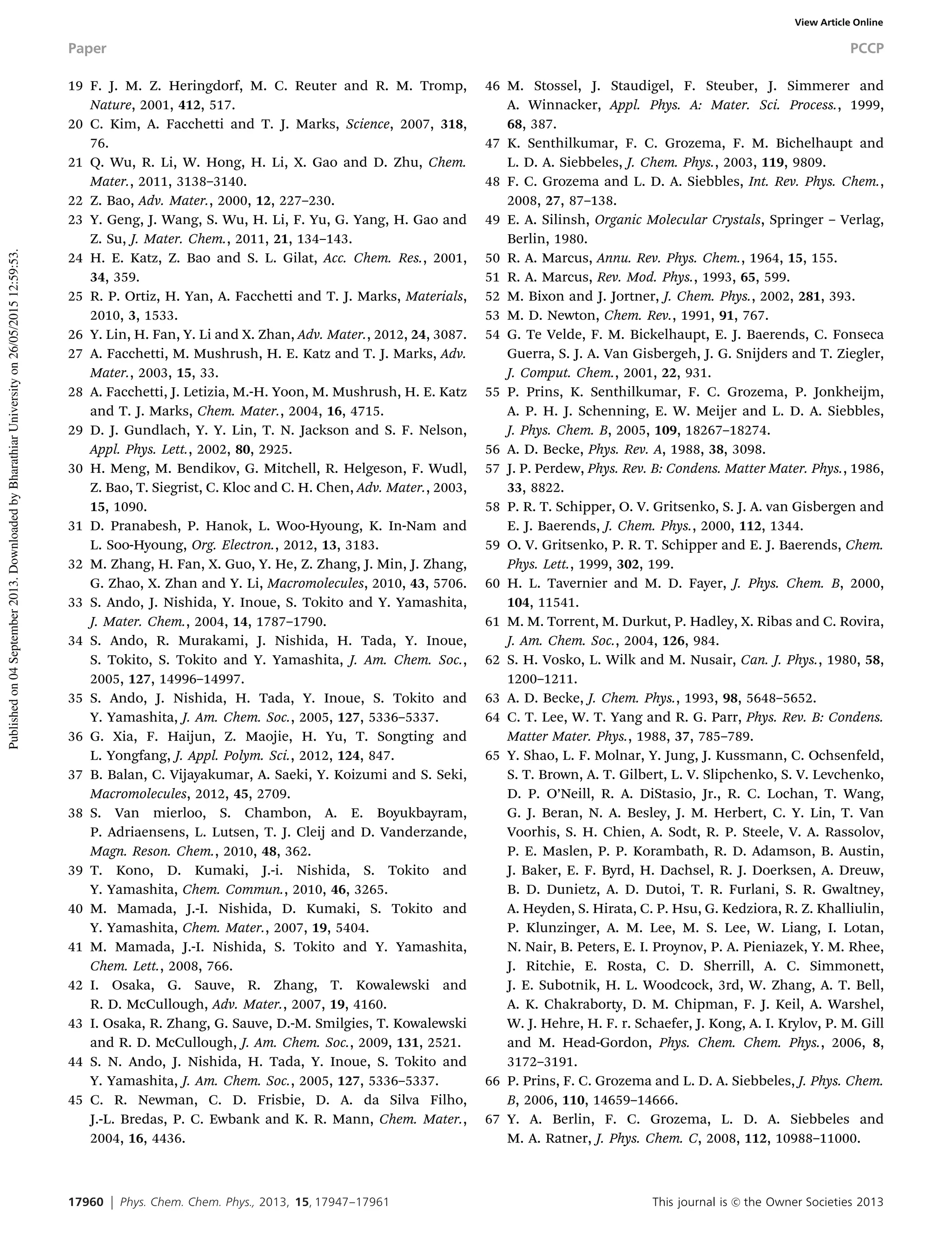 17960 Phys. Chem. Chem. Phys., 2013, 15, 17947--17961 This journal is c the Owner Societies 2013
19 F. J. M. Z. Heringdorf, M. C. Reuter and R. M. Tromp,
Nature, 2001, 412, 517.
20 C. Kim, A. Facchetti and T. J. Marks, Science, 2007, 318,
76.
21 Q. Wu, R. Li, W. Hong, H. Li, X. Gao and D. Zhu, Chem.
Mater., 2011, 3138–3140.
22 Z. Bao, Adv. Mater., 2000, 12, 227–230.
23 Y. Geng, J. Wang, S. Wu, H. Li, F. Yu, G. Yang, H. Gao and
Z. Su, J. Mater. Chem., 2011, 21, 134–143.
24 H. E. Katz, Z. Bao and S. L. Gilat, Acc. Chem. Res., 2001,
34, 359.
25 R. P. Ortiz, H. Yan, A. Facchetti and T. J. Marks, Materials,
2010, 3, 1533.
26 Y. Lin, H. Fan, Y. Li and X. Zhan, Adv. Mater., 2012, 24, 3087.
27 A. Facchetti, M. Mushrush, H. E. Katz and T. J. Marks, Adv.
Mater., 2003, 15, 33.
28 A. Facchetti, J. Letizia, M.-H. Yoon, M. Mushrush, H. E. Katz
and T. J. Marks, Chem. Mater., 2004, 16, 4715.
29 D. J. Gundlach, Y. Y. Lin, T. N. Jackson and S. F. Nelson,
Appl. Phys. Lett., 2002, 80, 2925.
30 H. Meng, M. Bendikov, G. Mitchell, R. Helgeson, F. Wudl,
Z. Bao, T. Siegrist, C. Kloc and C. H. Chen, Adv. Mater., 2003,
15, 1090.
31 D. Pranabesh, P. Hanok, L. Woo-Hyoung, K. In-Nam and
L. Soo-Hyoung, Org. Electron., 2012, 13, 3183.
32 M. Zhang, H. Fan, X. Guo, Y. He, Z. Zhang, J. Min, J. Zhang,
G. Zhao, X. Zhan and Y. Li, Macromolecules, 2010, 43, 5706.
33 S. Ando, J. Nishida, Y. Inoue, S. Tokito and Y. Yamashita,
J. Mater. Chem., 2004, 14, 1787–1790.
34 S. Ando, R. Murakami, J. Nishida, H. Tada, Y. Inoue,
S. Tokito, S. Tokito and Y. Yamashita, J. Am. Chem. Soc.,
2005, 127, 14996–14997.
35 S. Ando, J. Nishida, H. Tada, Y. Inoue, S. Tokito and
Y. Yamashita, J. Am. Chem. Soc., 2005, 127, 5336–5337.
36 G. Xia, F. Haijun, Z. Maojie, H. Yu, T. Songting and
L. Yongfang, J. Appl. Polym. Sci., 2012, 124, 847.
37 B. Balan, C. Vijayakumar, A. Saeki, Y. Koizumi and S. Seki,
Macromolecules, 2012, 45, 2709.
38 S. Van mierloo, S. Chambon, A. E. Boyukbayram,
P. Adriaensens, L. Lutsen, T. J. Cleij and D. Vanderzande,
Magn. Reson. Chem., 2010, 48, 362.
39 T. Kono, D. Kumaki, J.-i. Nishida, S. Tokito and
Y. Yamashita, Chem. Commun., 2010, 46, 3265.
40 M. Mamada, J.-I. Nishida, D. Kumaki, S. Tokito and
Y. Yamashita, Chem. Mater., 2007, 19, 5404.
41 M. Mamada, J.-I. Nishida, S. Tokito and Y. Yamashita,
Chem. Lett., 2008, 766.
42 I. Osaka, G. Sauve, R. Zhang, T. Kowalewski and
R. D. McCullough, Adv. Mater., 2007, 19, 4160.
43 I. Osaka, R. Zhang, G. Sauve, D.-M. Smilgies, T. Kowalewski
and R. D. McCullough, J. Am. Chem. Soc., 2009, 131, 2521.
44 S. N. Ando, J. Nishida, H. Tada, Y. Inoue, S. Tokito and
Y. Yamashita, J. Am. Chem. Soc., 2005, 127, 5336–5337.
45 C. R. Newman, C. D. Frisbie, D. A. da Silva Filho,
J.-L. Bredas, P. C. Ewbank and K. R. Mann, Chem. Mater.,
2004, 16, 4436.
46 M. Stossel, J. Staudigel, F. Steuber, J. Simmerer and
A. Winnacker, Appl. Phys. A: Mater. Sci. Process., 1999,
68, 387.
47 K. Senthilkumar, F. C. Grozema, F. M. Bichelhaupt and
L. D. A. Siebbeles, J. Chem. Phys., 2003, 119, 9809.
48 F. C. Grozema and L. D. A. Siebbles, Int. Rev. Phys. Chem.,
2008, 27, 87–138.
49 E. A. Silinsh, Organic Molecular Crystals, Springer – Verlag,
Berlin, 1980.
50 R. A. Marcus, Annu. Rev. Phys. Chem., 1964, 15, 155.
51 R. A. Marcus, Rev. Mod. Phys., 1993, 65, 599.
52 M. Bixon and J. Jortner, J. Chem. Phys., 2002, 281, 393.
53 M. D. Newton, Chem. Rev., 1991, 91, 767.
54 G. Te Velde, F. M. Bickelhaupt, E. J. Baerends, C. Fonseca
Guerra, S. J. A. Van Gisbergeh, J. G. Snijders and T. Ziegler,
J. Comput. Chem., 2001, 22, 931.
55 P. Prins, K. Senthilkumar, F. C. Grozema, P. Jonkheijm,
A. P. H. J. Schenning, E. W. Meijer and L. D. A. Siebbles,
J. Phys. Chem. B, 2005, 109, 18267–18274.
56 A. D. Becke, Phys. Rev. A, 1988, 38, 3098.
57 J. P. Perdew, Phys. Rev. B: Condens. Matter Mater. Phys., 1986,
33, 8822.
58 P. R. T. Schipper, O. V. Gritsenko, S. J. A. van Gisbergen and
E. J. Baerends, J. Chem. Phys., 2000, 112, 1344.
59 O. V. Gritsenko, P. R. T. Schipper and E. J. Baerends, Chem.
Phys. Lett., 1999, 302, 199.
60 H. L. Tavernier and M. D. Fayer, J. Phys. Chem. B, 2000,
104, 11541.
61 M. M. Torrent, M. Durkut, P. Hadley, X. Ribas and C. Rovira,
J. Am. Chem. Soc., 2004, 126, 984.
62 S. H. Vosko, L. Wilk and M. Nusair, Can. J. Phys., 1980, 58,
1200–1211.
63 A. D. Becke, J. Chem. Phys., 1993, 98, 5648–5652.
64 C. T. Lee, W. T. Yang and R. G. Parr, Phys. Rev. B: Condens.
Matter Mater. Phys., 1988, 37, 785–789.
65 Y. Shao, L. F. Molnar, Y. Jung, J. Kussmann, C. Ochsenfeld,
S. T. Brown, A. T. Gilbert, L. V. Slipchenko, S. V. Levchenko,
D. P. O’Neill, R. A. DiStasio, Jr., R. C. Lochan, T. Wang,
G. J. Beran, N. A. Besley, J. M. Herbert, C. Y. Lin, T. Van
Voorhis, S. H. Chien, A. Sodt, R. P. Steele, V. A. Rassolov,
P. E. Maslen, P. P. Korambath, R. D. Adamson, B. Austin,
J. Baker, E. F. Byrd, H. Dachsel, R. J. Doerksen, A. Dreuw,
B. D. Dunietz, A. D. Dutoi, T. R. Furlani, S. R. Gwaltney,
A. Heyden, S. Hirata, C. P. Hsu, G. Kedziora, R. Z. Khalliulin,
P. Klunzinger, A. M. Lee, M. S. Lee, W. Liang, I. Lotan,
N. Nair, B. Peters, E. I. Proynov, P. A. Pieniazek, Y. M. Rhee,
J. Ritchie, E. Rosta, C. D. Sherrill, A. C. Simmonett,
J. E. Subotnik, H. L. Woodcock, 3rd, W. Zhang, A. T. Bell,
A. K. Chakraborty, D. M. Chipman, F. J. Keil, A. Warshel,
W. J. Hehre, H. F. r. Schaefer, J. Kong, A. I. Krylov, P. M. Gill
and M. Head-Gordon, Phys. Chem. Chem. Phys., 2006, 8,
3172–3191.
66 P. Prins, F. C. Grozema and L. D. A. Siebbeles, J. Phys. Chem.
B, 2006, 110, 14659–14666.
67 Y. A. Berlin, F. C. Grozema, L. D. A. Siebbeles and
M. A. Ratner, J. Phys. Chem. C, 2008, 112, 10988–11000.
Paper PCCP
Publishedon04September2013.DownloadedbyBharathiarUniversityon26/05/201512:59:53.
View Article Online
 
