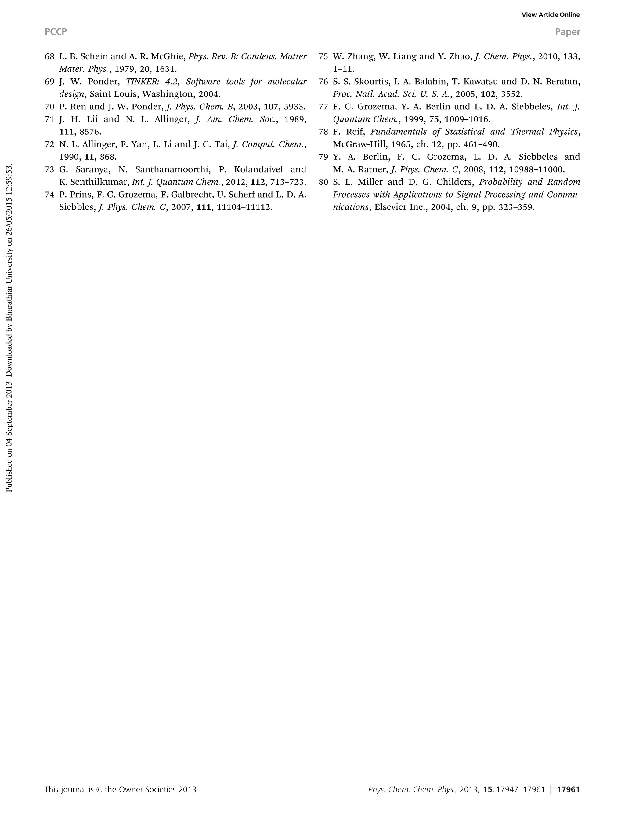This journal is c the Owner Societies 2013 Phys. Chem. Chem. Phys., 2013, 15, 17947--17961 17961
68 L. B. Schein and A. R. McGhie, Phys. Rev. B: Condens. Matter
Mater. Phys., 1979, 20, 1631.
69 J. W. Ponder, TINKER: 4.2, Software tools for molecular
design, Saint Louis, Washington, 2004.
70 P. Ren and J. W. Ponder, J. Phys. Chem. B, 2003, 107, 5933.
71 J. H. Lii and N. L. Allinger, J. Am. Chem. Soc., 1989,
111, 8576.
72 N. L. Allinger, F. Yan, L. Li and J. C. Tai, J. Comput. Chem.,
1990, 11, 868.
73 G. Saranya, N. Santhanamoorthi, P. Kolandaivel and
K. Senthilkumar, Int. J. Quantum Chem., 2012, 112, 713–723.
74 P. Prins, F. C. Grozema, F. Galbrecht, U. Scherf and L. D. A.
Siebbles, J. Phys. Chem. C, 2007, 111, 11104–11112.
75 W. Zhang, W. Liang and Y. Zhao, J. Chem. Phys., 2010, 133,
1–11.
76 S. S. Skourtis, I. A. Balabin, T. Kawatsu and D. N. Beratan,
Proc. Natl. Acad. Sci. U. S. A., 2005, 102, 3552.
77 F. C. Grozema, Y. A. Berlin and L. D. A. Siebbeles, Int. J.
Quantum Chem., 1999, 75, 1009–1016.
78 F. Reif, Fundamentals of Statistical and Thermal Physics,
McGraw-Hill, 1965, ch. 12, pp. 461–490.
79 Y. A. Berlin, F. C. Grozema, L. D. A. Siebbeles and
M. A. Ratner, J. Phys. Chem. C, 2008, 112, 10988–11000.
80 S. L. Miller and D. G. Childers, Probability and Random
Processes with Applications to Signal Processing and Commu-
nications, Elsevier Inc., 2004, ch. 9, pp. 323–359.
PCCP Paper
Publishedon04September2013.DownloadedbyBharathiarUniversityon26/05/201512:59:53.
View Article Online
 