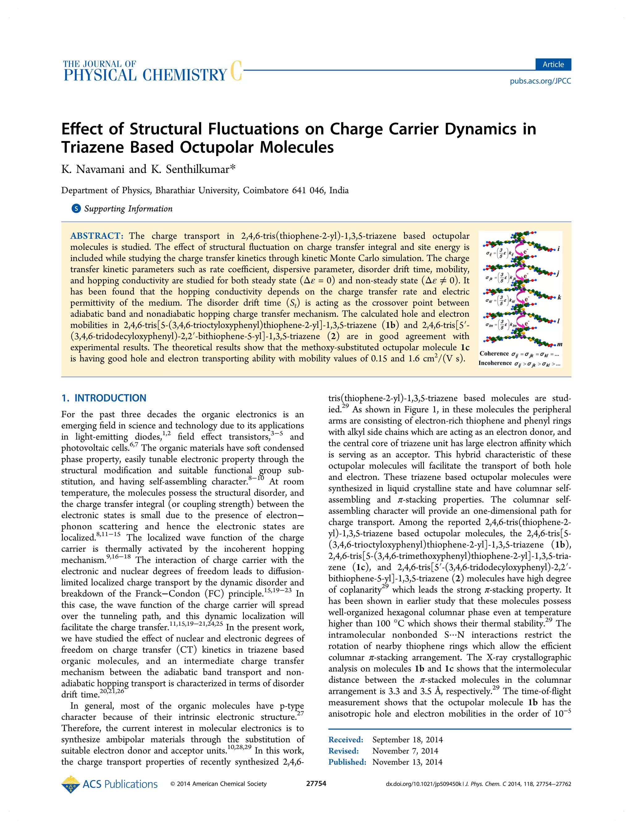 Eﬀect of Structural Fluctuations on Charge Carrier Dynamics in
Triazene Based Octupolar Molecules
K. Navamani and K. Senthilkumar*
Department of Physics, Bharathiar University, Coimbatore 641 046, India
*S Supporting Information
ABSTRACT: The charge transport in 2,4,6-tris(thiophene-2-yl)-1,3,5-triazene based octupolar
molecules is studied. The eﬀect of structural ﬂuctuation on charge transfer integral and site energy is
included while studying the charge transfer kinetics through kinetic Monte Carlo simulation. The charge
transfer kinetic parameters such as rate coeﬃcient, dispersive parameter, disorder drift time, mobility,
and hopping conductivity are studied for both steady state (Δε = 0) and non-steady state (Δε ≠ 0). It
has been found that the hopping conductivity depends on the charge transfer rate and electric
permittivity of the medium. The disorder drift time (St) is acting as the crossover point between
adiabatic band and nonadiabatic hopping charge transfer mechanism. The calculated hole and electron
mobilities in 2,4,6-tris[5-(3,4,6-trioctyloxyphenyl)thiophene-2-yl]-1,3,5-triazene (1b) and 2,4,6-tris[5′-
(3,4,6-tridodecyloxyphenyl)-2,2′-bithiophene-5-yl]-1,3,5-triazene (2) are in good agreement with
experimental results. The theoretical results show that the methoxy-substituted octupolar molecule 1c
is having good hole and electron transporting ability with mobility values of 0.15 and 1.6 cm2
/(V s).
1. INTRODUCTION
For the past three decades the organic electronics is an
emerging ﬁeld in science and technology due to its applications
in light-emitting diodes,1,2
ﬁeld eﬀect transistors,3−5
and
photovoltaic cells.6,7
The organic materials have soft condensed
phase property, easily tunable electronic property through the
structural modiﬁcation and suitable functional group sub-
stitution, and having self-assembling character.8−10
At room
temperature, the molecules possess the structural disorder, and
the charge transfer integral (or coupling strength) between the
electronic states is small due to the presence of electron−
phonon scattering and hence the electronic states are
localized.8,11−15
The localized wave function of the charge
carrier is thermally activated by the incoherent hopping
mechanism.9,16−18
The interaction of charge carrier with the
electronic and nuclear degrees of freedom leads to diﬀusion-
limited localized charge transport by the dynamic disorder and
breakdown of the Franck−Condon (FC) principle.15,19−23
In
this case, the wave function of the charge carrier will spread
over the tunneling path, and this dynamic localization will
facilitate the charge transfer.11,15,19−21,24,25
In the present work,
we have studied the eﬀect of nuclear and electronic degrees of
freedom on charge transfer (CT) kinetics in triazene based
organic molecules, and an intermediate charge transfer
mechanism between the adiabatic band transport and non-
adiabatic hopping transport is characterized in terms of disorder
drift time.20,21,26
In general, most of the organic molecules have p-type
character because of their intrinsic electronic structure.27
Therefore, the current interest in molecular electronics is to
synthesize ambipolar materials through the substitution of
suitable electron donor and acceptor units.10,28,29
In this work,
the charge transport properties of recently synthesized 2,4,6-
tris(thiophene-2-yl)-1,3,5-triazene based molecules are stud-
ied.29
As shown in Figure 1, in these molecules the peripheral
arms are consisting of electron-rich thiophene and phenyl rings
with alkyl side chains which are acting as an electron donor, and
the central core of triazene unit has large electron aﬃnity which
is serving as an acceptor. This hybrid characteristic of these
octupolar molecules will facilitate the transport of both hole
and electron. These triazene based octupolar molecules were
synthesized in liquid crystalline state and have columnar self-
assembling and π-stacking properties. The columnar self-
assembling character will provide an one-dimensional path for
charge transport. Among the reported 2,4,6-tris(thiophene-2-
yl)-1,3,5-triazene based octupolar molecules, the 2,4,6-tris[5-
(3,4,6-trioctyloxyphenyl)thiophene-2-yl]-1,3,5-triazene (1b),
2,4,6-tris[5-(3,4,6-trimethoxyphenyl)thiophene-2-yl]-1,3,5-tria-
zene (1c), and 2,4,6-tris[5′-(3,4,6-tridodecyloxyphenyl)-2,2′-
bithiophene-5-yl]-1,3,5-triazene (2) molecules have high degree
of coplanarity29
which leads the strong π-stacking property. It
has been shown in earlier study that these molecules possess
well-organized hexagonal columnar phase even at temperature
higher than 100 °C which shows their thermal stability.29
The
intramolecular nonbonded S···N interactions restrict the
rotation of nearby thiophene rings which allow the eﬃcient
columnar π-stacking arrangement. The X-ray crystallographic
analysis on molecules 1b and 1c shows that the intermolecular
distance between the π-stacked molecules in the columnar
arrangement is 3.3 and 3.5 Å, respectively.29
The time-of-ﬂight
measurement shows that the octupolar molecule 1b has the
anisotropic hole and electron mobilities in the order of 10−5
Received: September 18, 2014
Revised: November 7, 2014
Published: November 13, 2014
Article
pubs.acs.org/JPCC
© 2014 American Chemical Society 27754 dx.doi.org/10.1021/jp509450k | J. Phys. Chem. C 2014, 118, 27754−27762
 