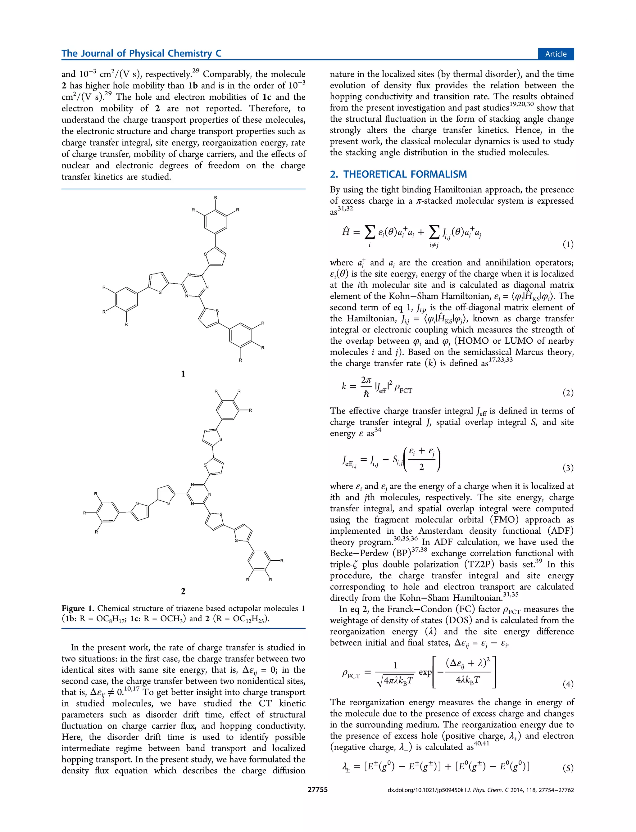 and 10−3
cm2
/(V s), respectively.29
Comparably, the molecule
2 has higher hole mobility than 1b and is in the order of 10−3
cm2
/(V s).29
The hole and electron mobilities of 1c and the
electron mobility of 2 are not reported. Therefore, to
understand the charge transport properties of these molecules,
the electronic structure and charge transport properties such as
charge transfer integral, site energy, reorganization energy, rate
of charge transfer, mobility of charge carriers, and the eﬀects of
nuclear and electronic degrees of freedom on the charge
transfer kinetics are studied.
In the present work, the rate of charge transfer is studied in
two situations: in the ﬁrst case, the charge transfer between two
identical sites with same site energy, that is, Δεij = 0; in the
second case, the charge transfer between two nonidentical sites,
that is, Δεij ≠ 0.10,17
To get better insight into charge transport
in studied molecules, we have studied the CT kinetic
parameters such as disorder drift time, eﬀect of structural
ﬂuctuation on charge carrier ﬂux, and hopping conductivity.
Here, the disorder drift time is used to identify possible
intermediate regime between band transport and localized
hopping transport. In the present study, we have formulated the
density ﬂux equation which describes the charge diﬀusion
nature in the localized sites (by thermal disorder), and the time
evolution of density ﬂux provides the relation between the
hopping conductivity and transition rate. The results obtained
from the present investigation and past studies19,20,30
show that
the structural ﬂuctuation in the form of stacking angle change
strongly alters the charge transfer kinetics. Hence, in the
present work, the classical molecular dynamics is used to study
the stacking angle distribution in the studied molecules.
2. THEORETICAL FORMALISM
By using the tight binding Hamiltonian approach, the presence
of excess charge in a π-stacked molecular system is expressed
as31,32
∑ ∑ε θ θ̂ = ++
≠
+
H a a J a a( ) ( )
i
i i i
i j
i j i j,
(1)
where ai
+
and ai are the creation and annihilation operators;
εi(θ) is the site energy, energy of the charge when it is localized
at the ith molecular site and is calculated as diagonal matrix
element of the Kohn−Sham Hamiltonian, εi = ⟨φi|ĤKS|φi⟩. The
second term of eq 1, Ji,j, is the oﬀ-diagonal matrix element of
the Hamiltonian, Ji,j = ⟨φi|ĤKS|φj⟩, known as charge transfer
integral or electronic coupling which measures the strength of
the overlap between φi and φj (HOMO or LUMO of nearby
molecules i and j). Based on the semiclassical Marcus theory,
the charge transfer rate (k) is deﬁned as17,23,33
π
ρ=
ℏ
| |k J
2
eff
2
FCT (2)
The eﬀective charge transfer integral Jeff is deﬁned in terms of
charge transfer integral J, spatial overlap integral S, and site
energy ε as34
ε ε
= −
+⎛
⎝
⎜
⎞
⎠
⎟J J S
2i j i j
i j
eff , ,i j,
(3)
where εi and εj are the energy of a charge when it is localized at
ith and jth molecules, respectively. The site energy, charge
transfer integral, and spatial overlap integral were computed
using the fragment molecular orbital (FMO) approach as
implemented in the Amsterdam density functional (ADF)
theory program.30,35,36
In ADF calculation, we have used the
Becke−Perdew (BP)37,38
exchange correlation functional with
triple-ζ plus double polarization (TZ2P) basis set.39
In this
procedure, the charge transfer integral and site energy
corresponding to hole and electron transport are calculated
directly from the Kohn−Sham Hamiltonian.31,35
In eq 2, the Franck−Condon (FC) factor ρFCT measures the
weightage of density of states (DOS) and is calculated from the
reorganization energy (λ) and the site energy diﬀerence
between initial and ﬁnal states, Δεij = εj − εi.
ρ
πλ
ε λ
λ
= −
Δ +⎡
⎣
⎢
⎢
⎤
⎦
⎥
⎥k T k T
1
4
exp
( )
4
ij
FCT
B
2
B (4)
The reorganization energy measures the change in energy of
the molecule due to the presence of excess charge and changes
in the surrounding medium. The reorganization energy due to
the presence of excess hole (positive charge, λ+) and electron
(negative charge, λ−) is calculated as40,41
λ = − + −±
± ± ± ±
E g E g E g E g[ ( ) ( )] [ ( ) ( )]0 0 0 0
(5)
Figure 1. Chemical structure of triazene based octupolar molecules 1
(1b: R = OC8H17; 1c: R = OCH3) and 2 (R = OC12H25).
The Journal of Physical Chemistry C Article
dx.doi.org/10.1021/jp509450k | J. Phys. Chem. C 2014, 118, 27754−2776227755
 
