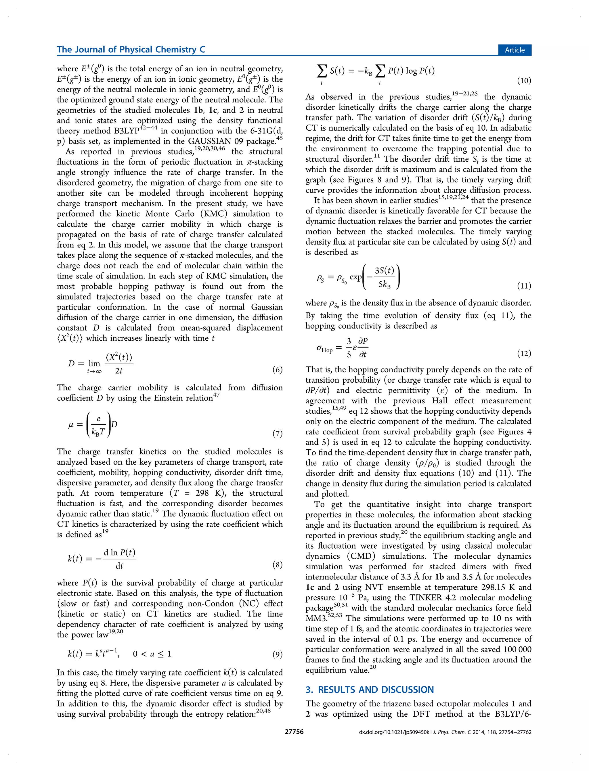 where E±
(g0
) is the total energy of an ion in neutral geometry,
E±
(g±
) is the energy of an ion in ionic geometry, E0
(g±
) is the
energy of the neutral molecule in ionic geometry, and E0
(g0
) is
the optimized ground state energy of the neutral molecule. The
geometries of the studied molecules 1b, 1c, and 2 in neutral
and ionic states are optimized using the density functional
theory method B3LYP42−44
in conjunction with the 6-31G(d,
p) basis set, as implemented in the GAUSSIAN 09 package.45
As reported in previous studies,19,20,30,46
the structural
ﬂuctuations in the form of periodic ﬂuctuation in π-stacking
angle strongly inﬂuence the rate of charge transfer. In the
disordered geometry, the migration of charge from one site to
another site can be modeled through incoherent hopping
charge transport mechanism. In the present study, we have
performed the kinetic Monte Carlo (KMC) simulation to
calculate the charge carrier mobility in which charge is
propagated on the basis of rate of charge transfer calculated
from eq 2. In this model, we assume that the charge transport
takes place along the sequence of π-stacked molecules, and the
charge does not reach the end of molecular chain within the
time scale of simulation. In each step of KMC simulation, the
most probable hopping pathway is found out from the
simulated trajectories based on the charge transfer rate at
particular conformation. In the case of normal Gaussian
diﬀusion of the charge carrier in one dimension, the diﬀusion
constant D is calculated from mean-squared displacement
⟨X2
(t)⟩ which increases linearly with time t
=
⟨ ⟩
→∞
D
X t
t
lim
( )
2t
2
(6)
The charge carrier mobility is calculated from diﬀusion
coeﬃcient D by using the Einstein relation47
μ =
⎛
⎝
⎜
⎞
⎠
⎟
e
k T
D
B (7)
The charge transfer kinetics on the studied molecules is
analyzed based on the key parameters of charge transport, rate
coeﬃcient, mobility, hopping conductivity, disorder drift time,
dispersive parameter, and density ﬂux along the charge transfer
path. At room temperature (T = 298 K), the structural
ﬂuctuation is fast, and the corresponding disorder becomes
dynamic rather than static.19
The dynamic ﬂuctuation eﬀect on
CT kinetics is characterized by using the rate coeﬃcient which
is deﬁned as19
= −k t
P t
t
( )
d ln ( )
d (8)
where P(t) is the survival probability of charge at particular
electronic state. Based on this analysis, the type of ﬂuctuation
(slow or fast) and corresponding non-Condon (NC) eﬀect
(kinetic or static) on CT kinetics are studied. The time
dependency character of rate coeﬃcient is analyzed by using
the power law19,20
=  ≤−
k t k t a( ) , 0 1a a 1
(9)
In this case, the timely varying rate coeﬃcient k(t) is calculated
by using eq 8. Here, the dispersive parameter a is calculated by
ﬁtting the plotted curve of rate coeﬃcient versus time on eq 9.
In addition to this, the dynamic disorder eﬀect is studied by
using survival probability through the entropy relation:20,48
∑ ∑= −S t k P t P t( ) ( ) log ( )
t t
B
(10)
As observed in the previous studies,19−21,25
the dynamic
disorder kinetically drifts the charge carrier along the charge
transfer path. The variation of disorder drift (S(t)/kB) during
CT is numerically calculated on the basis of eq 10. In adiabatic
regime, the drift for CT takes ﬁnite time to get the energy from
the environment to overcome the trapping potential due to
structural disorder.11
The disorder drift time St is the time at
which the disorder drift is maximum and is calculated from the
graph (see Figures 8 and 9). That is, the timely varying drift
curve provides the information about charge diﬀusion process.
It has been shown in earlier studies15,19,21,24
that the presence
of dynamic disorder is kinetically favorable for CT because the
dynamic ﬂuctuation relaxes the barrier and promotes the carrier
motion between the stacked molecules. The timely varying
density ﬂux at particular site can be calculated by using S(t) and
is described as
ρ ρ= −
⎛
⎝
⎜
⎞
⎠
⎟
S t
k
exp
3 ( )
5S S
B
0
(11)
where ρS0
is the density ﬂux in the absence of dynamic disorder.
By taking the time evolution of density ﬂux (eq 11), the
hopping conductivity is described as
σ ε=
∂
∂
P
t
3
5
Hop
(12)
That is, the hopping conductivity purely depends on the rate of
transition probability (or charge transfer rate which is equal to
∂P/∂t) and electric permittivity (ε) of the medium. In
agreement with the previous Hall eﬀect measurement
studies,15,49
eq 12 shows that the hopping conductivity depends
only on the electric component of the medium. The calculated
rate coeﬃcient from survival probability graph (see Figures 4
and 5) is used in eq 12 to calculate the hopping conductivity.
To ﬁnd the time-dependent density ﬂux in charge transfer path,
the ratio of charge density (ρ/ρ0) is studied through the
disorder drift and density ﬂux equations (10) and (11). The
change in density ﬂux during the simulation period is calculated
and plotted.
To get the quantitative insight into charge transport
properties in these molecules, the information about stacking
angle and its ﬂuctuation around the equilibrium is required. As
reported in previous study,20
the equilibrium stacking angle and
its ﬂuctuation were investigated by using classical molecular
dynamics (CMD) simulations. The molecular dynamics
simulation was performed for stacked dimers with ﬁxed
intermolecular distance of 3.3 Å for 1b and 3.5 Å for molecules
1c and 2 using NVT ensemble at temperature 298.15 K and
pressure 10−5
Pa, using the TINKER 4.2 molecular modeling
package50,51
with the standard molecular mechanics force ﬁeld
MM3.52,53
The simulations were performed up to 10 ns with
time step of 1 fs, and the atomic coordinates in trajectories were
saved in the interval of 0.1 ps. The energy and occurrence of
particular conformation were analyzed in all the saved 100 000
frames to ﬁnd the stacking angle and its ﬂuctuation around the
equilibrium value.20
3. RESULTS AND DISCUSSION
The geometry of the triazene based octupolar molecules 1 and
2 was optimized using the DFT method at the B3LYP/6-
The Journal of Physical Chemistry C Article
dx.doi.org/10.1021/jp509450k | J. Phys. Chem. C 2014, 118, 27754−2776227756
 