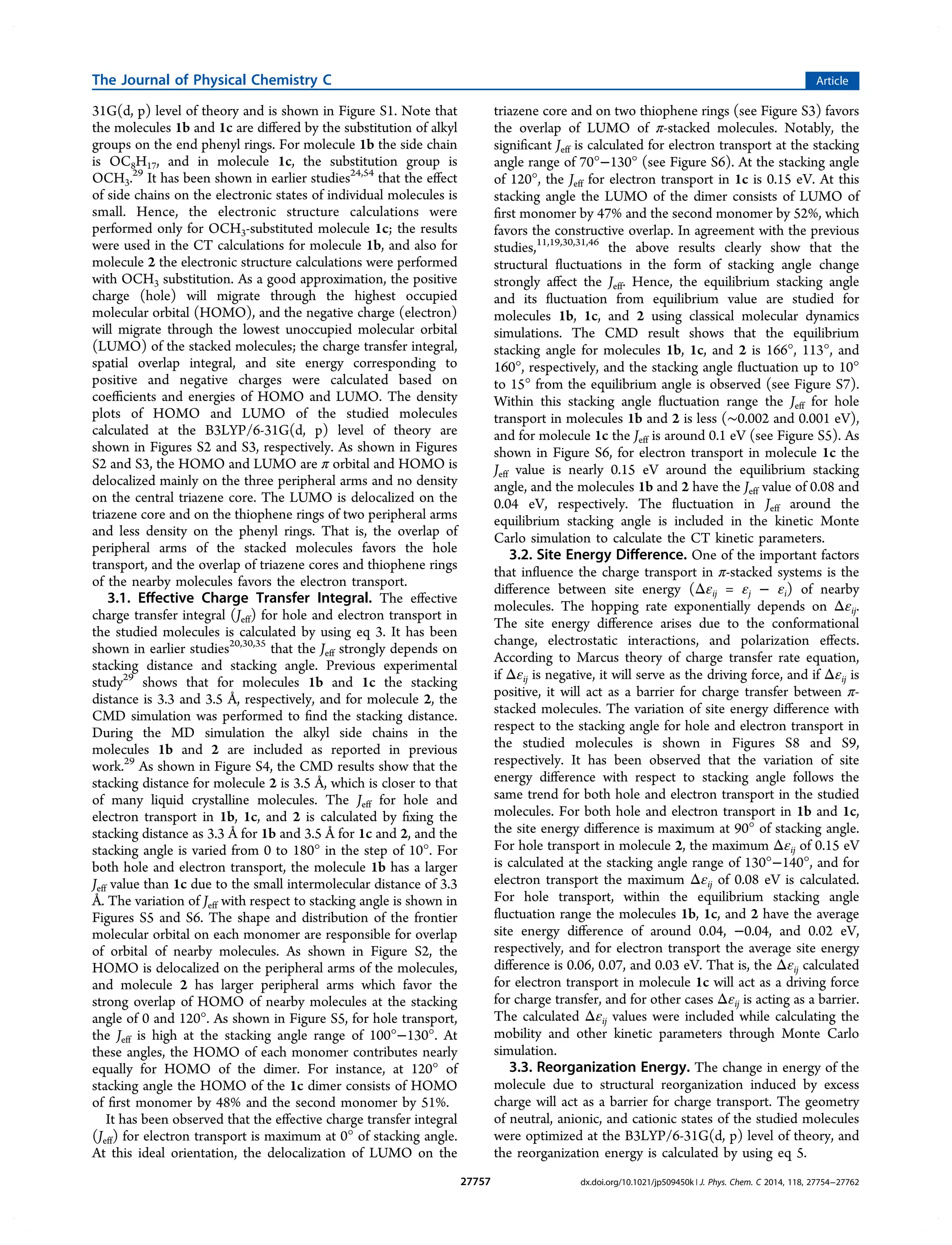 31G(d, p) level of theory and is shown in Figure S1. Note that
the molecules 1b and 1c are diﬀered by the substitution of alkyl
groups on the end phenyl rings. For molecule 1b the side chain
is OC8H17, and in molecule 1c, the substitution group is
OCH3.29
It has been shown in earlier studies24,54
that the eﬀect
of side chains on the electronic states of individual molecules is
small. Hence, the electronic structure calculations were
performed only for OCH3-substituted molecule 1c; the results
were used in the CT calculations for molecule 1b, and also for
molecule 2 the electronic structure calculations were performed
with OCH3 substitution. As a good approximation, the positive
charge (hole) will migrate through the highest occupied
molecular orbital (HOMO), and the negative charge (electron)
will migrate through the lowest unoccupied molecular orbital
(LUMO) of the stacked molecules; the charge transfer integral,
spatial overlap integral, and site energy corresponding to
positive and negative charges were calculated based on
coeﬃcients and energies of HOMO and LUMO. The density
plots of HOMO and LUMO of the studied molecules
calculated at the B3LYP/6-31G(d, p) level of theory are
shown in Figures S2 and S3, respectively. As shown in Figures
S2 and S3, the HOMO and LUMO are π orbital and HOMO is
delocalized mainly on the three peripheral arms and no density
on the central triazene core. The LUMO is delocalized on the
triazene core and on the thiophene rings of two peripheral arms
and less density on the phenyl rings. That is, the overlap of
peripheral arms of the stacked molecules favors the hole
transport, and the overlap of triazene cores and thiophene rings
of the nearby molecules favors the electron transport.
3.1. Eﬀective Charge Transfer Integral. The eﬀective
charge transfer integral (Jeff) for hole and electron transport in
the studied molecules is calculated by using eq 3. It has been
shown in earlier studies20,30,35
that the Jeff strongly depends on
stacking distance and stacking angle. Previous experimental
study29
shows that for molecules 1b and 1c the stacking
distance is 3.3 and 3.5 Å, respectively, and for molecule 2, the
CMD simulation was performed to ﬁnd the stacking distance.
During the MD simulation the alkyl side chains in the
molecules 1b and 2 are included as reported in previous
work.29
As shown in Figure S4, the CMD results show that the
stacking distance for molecule 2 is 3.5 Å, which is closer to that
of many liquid crystalline molecules. The Jeff for hole and
electron transport in 1b, 1c, and 2 is calculated by ﬁxing the
stacking distance as 3.3 Å for 1b and 3.5 Å for 1c and 2, and the
stacking angle is varied from 0 to 180° in the step of 10°. For
both hole and electron transport, the molecule 1b has a larger
Jeff value than 1c due to the small intermolecular distance of 3.3
Å. The variation of Jeff with respect to stacking angle is shown in
Figures S5 and S6. The shape and distribution of the frontier
molecular orbital on each monomer are responsible for overlap
of orbital of nearby molecules. As shown in Figure S2, the
HOMO is delocalized on the peripheral arms of the molecules,
and molecule 2 has larger peripheral arms which favor the
strong overlap of HOMO of nearby molecules at the stacking
angle of 0 and 120°. As shown in Figure S5, for hole transport,
the Jeff is high at the stacking angle range of 100°−130°. At
these angles, the HOMO of each monomer contributes nearly
equally for HOMO of the dimer. For instance, at 120° of
stacking angle the HOMO of the 1c dimer consists of HOMO
of ﬁrst monomer by 48% and the second monomer by 51%.
It has been observed that the eﬀective charge transfer integral
(Jeff) for electron transport is maximum at 0° of stacking angle.
At this ideal orientation, the delocalization of LUMO on the
triazene core and on two thiophene rings (see Figure S3) favors
the overlap of LUMO of π-stacked molecules. Notably, the
signiﬁcant Jeff is calculated for electron transport at the stacking
angle range of 70°−130° (see Figure S6). At the stacking angle
of 120°, the Jeff for electron transport in 1c is 0.15 eV. At this
stacking angle the LUMO of the dimer consists of LUMO of
ﬁrst monomer by 47% and the second monomer by 52%, which
favors the constructive overlap. In agreement with the previous
studies,11,19,30,31,46
the above results clearly show that the
structural ﬂuctuations in the form of stacking angle change
strongly aﬀect the Jeff. Hence, the equilibrium stacking angle
and its ﬂuctuation from equilibrium value are studied for
molecules 1b, 1c, and 2 using classical molecular dynamics
simulations. The CMD result shows that the equilibrium
stacking angle for molecules 1b, 1c, and 2 is 166°, 113°, and
160°, respectively, and the stacking angle ﬂuctuation up to 10°
to 15° from the equilibrium angle is observed (see Figure S7).
Within this stacking angle ﬂuctuation range the Jeff for hole
transport in molecules 1b and 2 is less (∼0.002 and 0.001 eV),
and for molecule 1c the Jeff is around 0.1 eV (see Figure S5). As
shown in Figure S6, for electron transport in molecule 1c the
Jeff value is nearly 0.15 eV around the equilibrium stacking
angle, and the molecules 1b and 2 have the Jeff value of 0.08 and
0.04 eV, respectively. The ﬂuctuation in Jeff around the
equilibrium stacking angle is included in the kinetic Monte
Carlo simulation to calculate the CT kinetic parameters.
3.2. Site Energy Diﬀerence. One of the important factors
that inﬂuence the charge transport in π-stacked systems is the
diﬀerence between site energy (Δεij = εj − εi) of nearby
molecules. The hopping rate exponentially depends on Δεij.
The site energy diﬀerence arises due to the conformational
change, electrostatic interactions, and polarization eﬀects.
According to Marcus theory of charge transfer rate equation,
if Δεij is negative, it will serve as the driving force, and if Δεij is
positive, it will act as a barrier for charge transfer between π-
stacked molecules. The variation of site energy diﬀerence with
respect to the stacking angle for hole and electron transport in
the studied molecules is shown in Figures S8 and S9,
respectively. It has been observed that the variation of site
energy diﬀerence with respect to stacking angle follows the
same trend for both hole and electron transport in the studied
molecules. For both hole and electron transport in 1b and 1c,
the site energy diﬀerence is maximum at 90° of stacking angle.
For hole transport in molecule 2, the maximum Δεij of 0.15 eV
is calculated at the stacking angle range of 130°−140°, and for
electron transport the maximum Δεij of 0.08 eV is calculated.
For hole transport, within the equilibrium stacking angle
ﬂuctuation range the molecules 1b, 1c, and 2 have the average
site energy diﬀerence of around 0.04, −0.04, and 0.02 eV,
respectively, and for electron transport the average site energy
diﬀerence is 0.06, 0.07, and 0.03 eV. That is, the Δεij calculated
for electron transport in molecule 1c will act as a driving force
for charge transfer, and for other cases Δεij is acting as a barrier.
The calculated Δεij values were included while calculating the
mobility and other kinetic parameters through Monte Carlo
simulation.
3.3. Reorganization Energy. The change in energy of the
molecule due to structural reorganization induced by excess
charge will act as a barrier for charge transport. The geometry
of neutral, anionic, and cationic states of the studied molecules
were optimized at the B3LYP/6-31G(d, p) level of theory, and
the reorganization energy is calculated by using eq 5.
The Journal of Physical Chemistry C Article
dx.doi.org/10.1021/jp509450k | J. Phys. Chem. C 2014, 118, 27754−2776227757
 